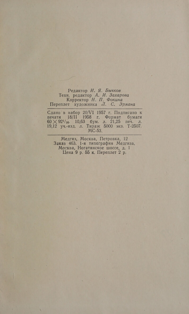 Редактор И. Я. Бычков Техн. редактор А. И. Захарова Корректор Н. П. Фокина Переплет художника „/Г. С. Эрмана Сдано в набор 20/УТ 1957 г. Подписано к печати 18/П 1958 г. Формат бумаги 60 Х 92. 10,63 бум. л. 21,25 печ. л. 19,12 уч.-изд. л. Тираж 5000 экз. Т-2507. МС-53. Медгиз,. Москва, Петровка, 12 Заказ 463. 1-я типография Медгиза, Москва, Ногатинское шоссе, д. | Цена 9 р. 55 к. Переплет 2 р.