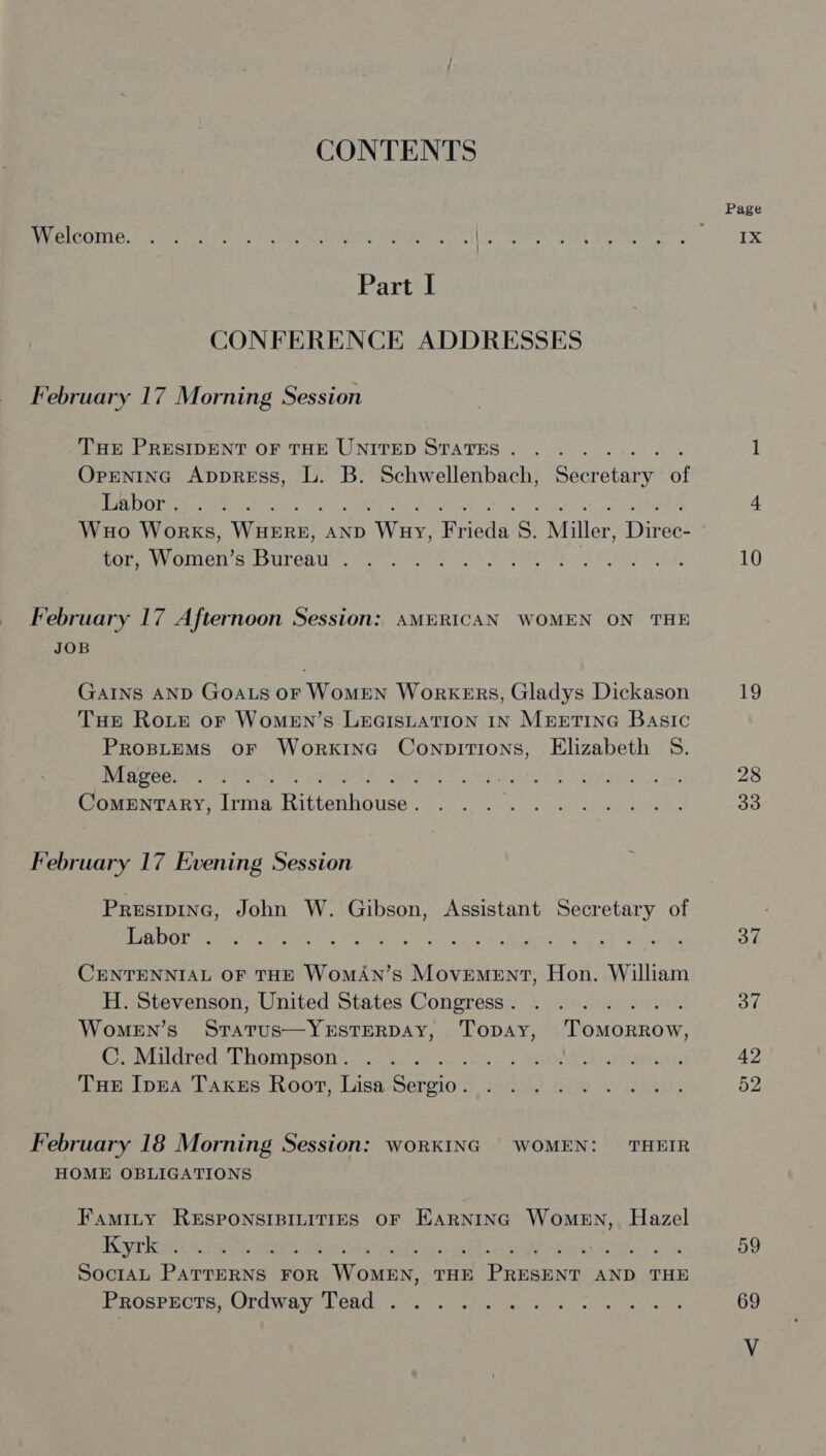 CONTENTS Page Reririsstie wastes ie Sn ATC TE ee f(t een eee Peer eT) TX Part I CONFERENCE ADDRESSES February 17 Morning Session THE PRESIDENT OF THE UNITED STATES. . ....... 1 OpgentInG AppreEss, L. B. Schwellenbach, Secretary of Ta DON pone te, 4 Wuo Works, Wen AND WEAE miede: S, Miller, Dire! 3 tor, Warne wb urant Rage eae aap 10 February 17 Afternoon Session: AMERICAN WOMEN ON THE JOB GAINS AND GOALS OF WoMEN WorkKERS, Gladys Dickason 19 THE Roite oF WoMEN’s LeaistatTion IN Muretine Basic PROBLEMS OF WORKING Be cece Elizabeth S. Maree os 4) SO ba ah | adr 28 ComMENTARY, Irma Ratteahoneer Ne Neg teeth atk oro ks eS 30 February 17 Evening Session Presipinc, John W. Gibson, Assistant Secretary of en she tenon SPN Ca Ria ter 37 CENTENNIAL OF THE WOMAN’S pute Naain, Hon. William H. Stevenson, United States Congress. . ...... 37 WomeEN’s Srarus—YESTERDAY, Topay, ‘TomMorRRow, Avis dretlAl WOMPSON +s. stiles tes e+ BOSE SIP MAI 42 Tue Inna Taxus Root, Lisa Sebsion Teak), Bip oor Labais 52 February 18 Morning Session: worKING WOMEN: THEIR HOME OBLIGATIONS Famity RESPONSIBILITIES OF EARNING NUOREE xg Hazel Korkeica sie 7h sais 59 SociAL PATTERNS FOR Svante THE Drona AND THE Prospects, Ordway Tead .. ....-.-5.-.. 69