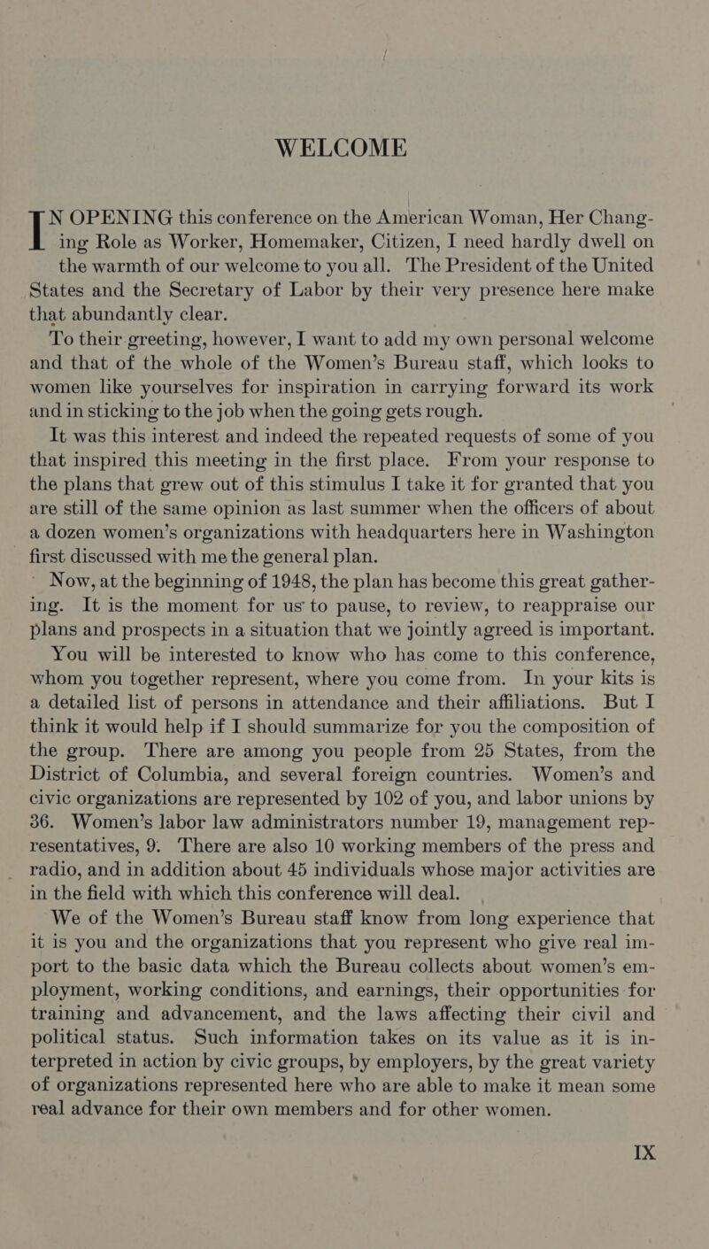 WELCOME N OPENING this conference on the American Woman, Her Chang- ing Role as Worker, Homemaker, Citizen, I need hardly dwell on the warmth of our welcome to you all. The President of the United States and the Secretary of Labor by their very presence here make that abundantly clear. To their greeting, however, I want to add my own personal welcome and that of the whole of the Women’s Bureau staff, which looks to women like yourselves for inspiration in carrying forward its work and in sticking to the job when the going gets rough. It was this interest and indeed the repeated requests of some of you that inspired this meeting in the first place. From your response to the plans that grew out of this stimulus I take it for granted that you are still of the same opinion as last summer when the officers of about a dozen women’s organizations with headquarters here in Washington _ first discussed with me the general plan. ' Now, at the beginning of 1948, the plan has become this great gather- ing. It is the moment for us to pause, to review, to reappraise our plans and prospects in a situation that we jointly agreed is important. You will be interested to know who has come to this conference, whom you together represent, where you come from. In your kits is a detailed list of persons in attendance and their affiliations. But I think it would help if I should summarize for you the composition of the group. There are among you people from 25 States, from the District of Columbia, and several foreign countries. Women’s and civic organizations are represented by 102 of you, and labor unions by 36. Women’s labor law administrators number 19, management rep- resentatives, 9. ‘There are also 10 working members of the press and radio, and in addition about 45 individuals whose major activities are in the field with which this conference will deal. We of the Women’s Bureau staff know from long experience that it is you and the organizations that you represent who give real im- port to the basic data which the Bureau collects about women’s em- ployment, working conditions, and earnings, their opportunities for training and advancement, and the laws affecting their civil and political status. Such information takes on its value as it is in- terpreted in action by civic groups, by employers, by the great variety of organizations represented here who are able to make it mean some real advance for their own members and for other women.