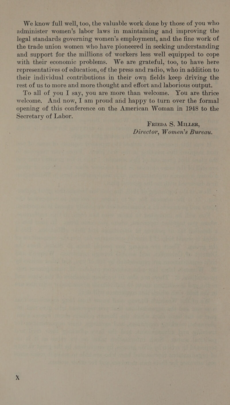 We know full well, too, the valuable work done by those of you who administer women’s labor laws in maintaining and improving the legal standards governing women’s employment, and the fine work of the trade union women who have pioneered in seeking understanding and support for the millions of workers less well equipped to cope with their economic problems. We are grateful, too, to have here representatives of education, of the press and radio, who in addition to their individual contributions in their own fields keep driving the rest of us to more and more thought and effort and laborious output. To all of you I say, you are more than welcome. You are thrice welcome. And now, I am proud and happy to turn over the formal opening of this conference on the American Woman in 1948 to the Secretary of Labor. Friepa S. Miner, Director, Women’s Bureau.