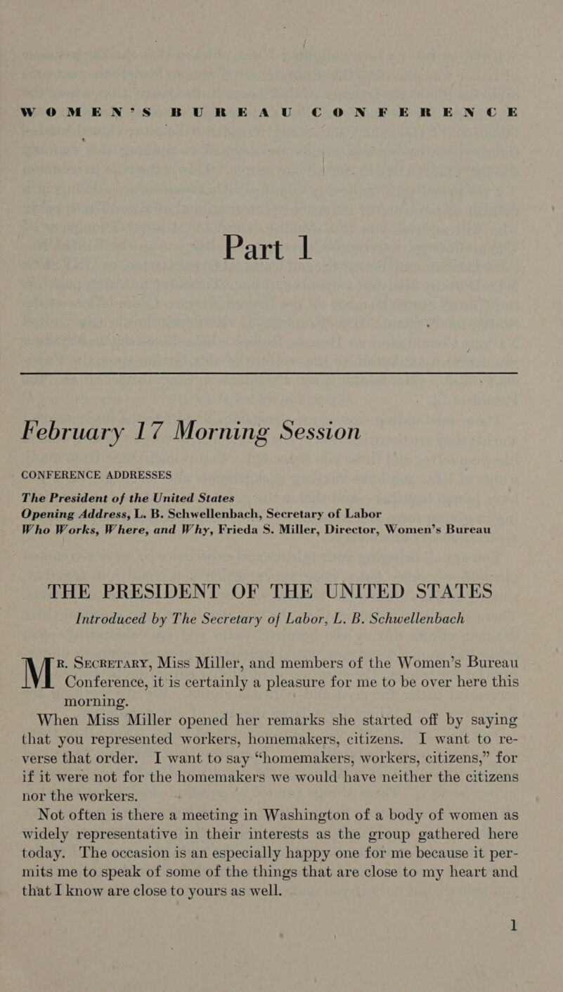 womMEN’S BUREAU CON FERENCE s Part | February 17 Morning Session CONFERENCE ADDRESSES The President of the United States Opening Address, L. B. Schwellenbach, Secretary of Labor Who Works, Where, and Why, Frieda S. Miller, Director, Women’s Bureau THE PRESIDENT OF THE UNITED STATES Introduced by The Secretary of Labor, L. B. Schwellenbach R. SecReTARY, Miss Miller, and members of the Women’s Bureau M Conference, it'is certainly a pleasure for me to be over here this morning. When Miss Miller opened her remarks she started off by saying that you represented workers, homemakers, citizens. I want to re- verse that order. I want to say “homemakers, workers, citizens,” for if it were not for the homemakers we would have neither the citizens nor the workers. Not often is there a meeting in Washington of a body of women as widely representative in their interests as the group gathered here today. The occasion is an especially happy one for me because it per- mits me to speak of some of the things that are close to my heart and