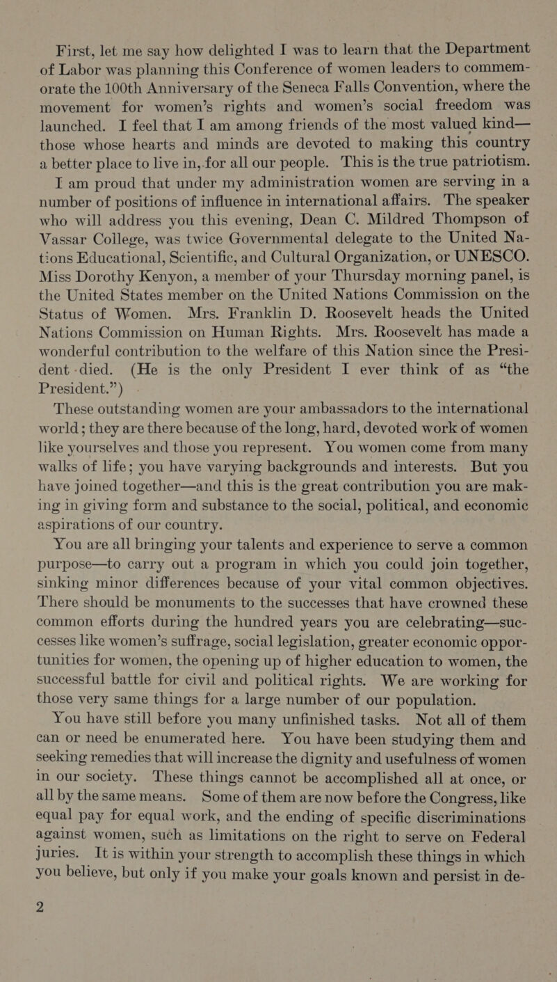 First, let me say how delighted I was to learn that the Department of Labor was planning this Conference of women leaders to commem- orate the 100th Anniversary of the Seneca Falls Convention, where the movement for women’s rights and women’s social freedom was launched. I feel that I am among friends of the most valued kind— those whose hearts and minds are devoted to making this country a better place to live in,-for all our people. This is the true patriotism. I am proud that under my administration women are serving in a number of positions of influence in international affairs. The speaker who will address you this evening, Dean C. Mildred Thompson of Vassar College, was twice Governmental delegate to the United Na- tions Educational, Scientific, and Cultural Organization, or UNESCO. Miss Dorothy Kenyon, a member of your Thursday morning panel, is the United States member on the United Nations Commission on the Status of Women. Mrs. Franklin D. Roosevelt heads the United Nations Commission on Human Rights. Mrs. Roosevelt has made a wonderful contribution to the welfare of this Nation since the Presi- dent -died. (He is the only President I ever think of as “the President.”) - These outstanding women are your ambassadors to the international world; they are there because of the long, hard, devoted work of women like yourselves and those you represent. You women come from many walks of life; you have varying backgrounds and interests. But you have joined together—and this is the great contribution you are mak- ing in giving form and substance to the social, political, and economic aspirations of our country. You are all bringing your talents and experience to serve a common purpose—to carry out a program in which you could join together, sinking minor differences because of your vital common objectives. There should be monuments to the successes that have crowned these common efforts during the hundred years you are celebrating—suc- cesses like women’s suffrage, social legislation, greater economic oppor- tunities for women, the opening up of higher education to women, the successful battle for civil and political rights. We are working for those very same things for a large number of our population. You have still before you many unfinished tasks. Not all of them can or need be enumerated here. You have been studying them and seeking remedies that will increase the dignity and usefulness of women in our society. These things cannot be accomplished all at once, or all by the same means. Some of them are now before the Congress, like equal pay for equal work, and the ending of specific discriminations against women, such as limitations on the right to serve on Federal juries. It is within your strength to accomplish these things in which you believe, but only if you make your goals known and persist in de-