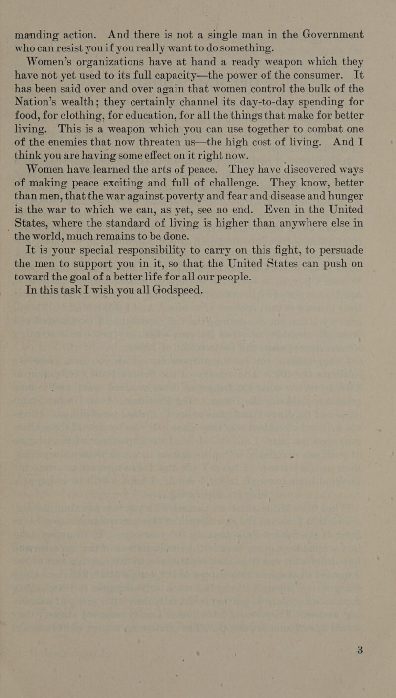 who can resist you if you really want to do something. Women’s organizations have at hand a ready weapon which they have not yet used to its full capacity—the power of the consumer. It has been said over and over again that women control the bulk of the Nation’s wealth; they certainly channel its day-to-day spending for food, for clothing, for education, for all the things that make for better living. This is a weapon which you can use together to combat one of the enemies that now threaten us—the high cost of living. And I think you are having some effect on it right now. Women have learned the arts of peace. They have discovered ways of making peace exciting and full of challenge. They know, better than men, that the war against poverty and fear and disease and hunger is the war to which we can, as yet, see no end. Even in the United States, where the standard of living is higher than anywhere else in - the world, much remains to be done. It is your special responsibility to carry on this fight, to persuade the men to support you in it, so that the United States can push on toward the goal of a better life for all our people. In this task I wish you all Godspeed.