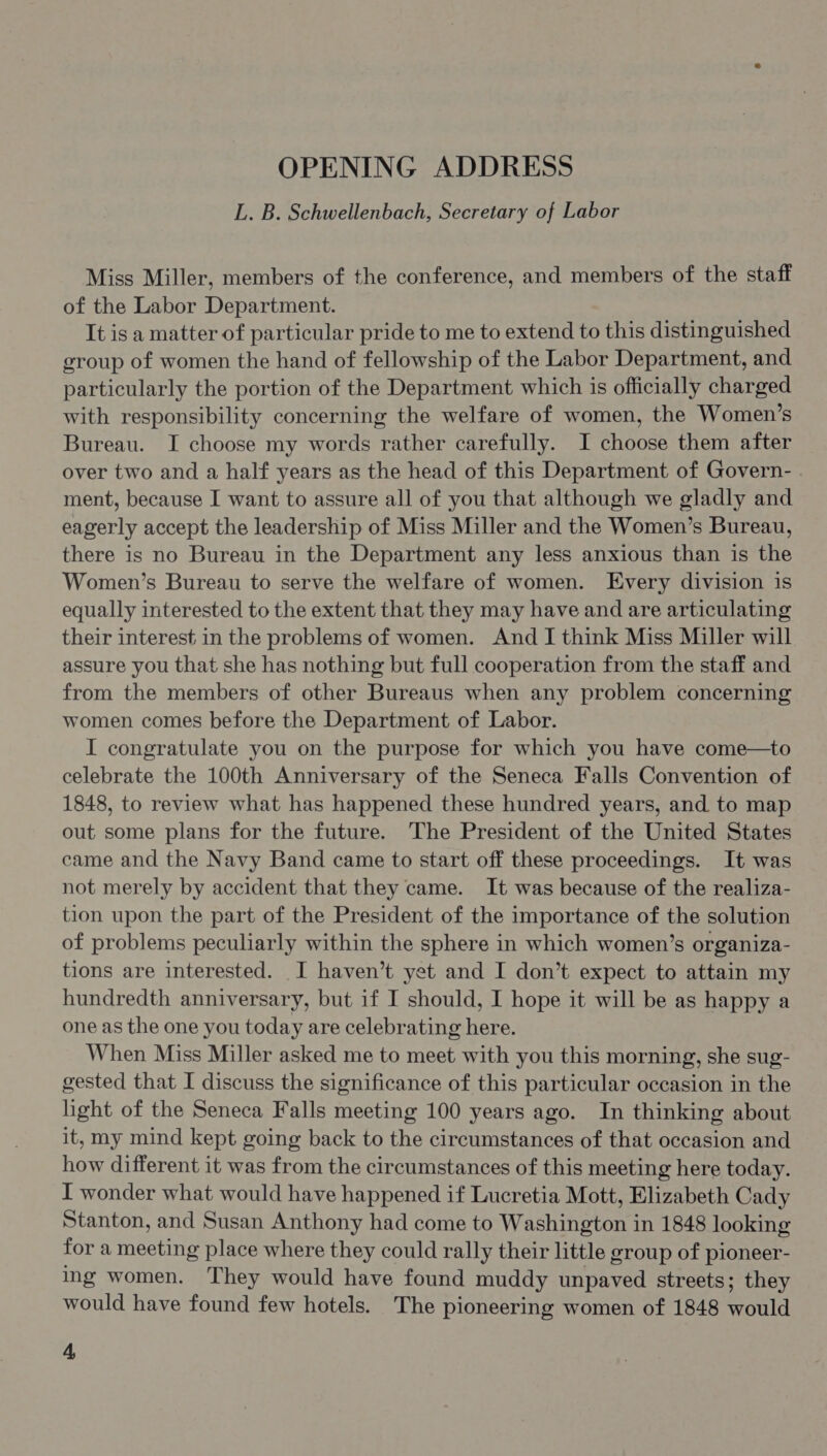 OPENING ADDRESS L. B. Schwellenbach, Secretary of Labor Miss Miller, members of the conference, and members of the staff of the Labor Department. It is a matter of particular pride to me to extend to this distinguished group of women the hand of fellowship of the Labor Department, and particularly the portion of the Department which is officially charged with responsibility concerning the welfare of women, the Women’s Bureau. I choose my words rather carefully. I choose them after over two and a half years as the head of this Department of Govern- . ment, because I want to assure all of you that although we gladly and eagerly accept the leadership of Miss Miller and the Women’s Bureau, there is no Bureau in the Department any less anxious than is the Women’s Bureau to serve the welfare of women. Every division is equally interested to the extent that they may have and are articulating their interest in the problems of women. And I think Miss Miller will assure you that she has nothing but full cooperation from the staff and from the members of other Bureaus when any problem concerning women comes before the Department of Labor. I congratulate you on the purpose for which you have come—to celebrate the 100th Anniversary of the Seneca Falls Convention of 1848, to review what has happened these hundred years, and. to map out some plans for the future. The President of the United States came and the Navy Band came to start off these proceedings. It was not merely by accident that they came. It was because of the realiza- tion upon the part of the President of the importance of the solution of problems peculiarly within the sphere in which women’s organiza- tions are interested. I haven’t yet and I don’t expect to attain my hundredth anniversary, but if I should, I hope it will be as happy a one as the one you today are celebrating here. When Miss Miller asked me to meet with you this morning, she sug- gested that I discuss the significance of this particular occasion in the light of the Seneca Falls meeting 100 years ago. In thinking about it, my mind kept going back to the circumstances of that occasion and how different it was from the circumstances of this meeting here today. I wonder what would have happened if Lucretia Mott, Elizabeth Cady Stanton, and Susan Anthony had come to Washington in 1848 looking for a meeting place where they could rally their little group of pioneer- ing women. They would have found muddy unpaved streets; they would have found few hotels. The pioneering women of 1848 would