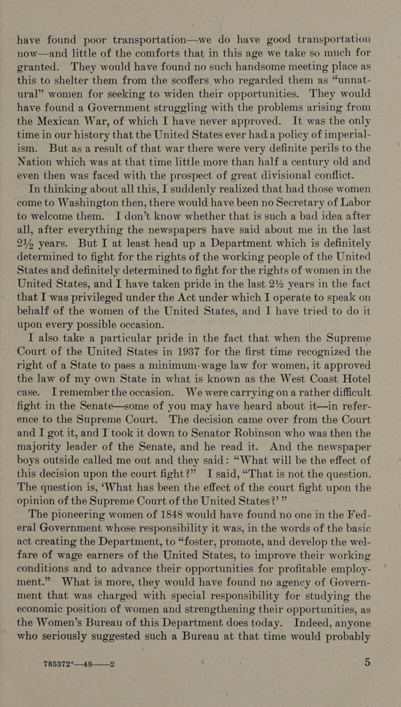 have found poor transportation—we do have good transportation now—and little of the comforts that in this age we take so much for granted. They would have found no such handsome meeting place as this to shelter them from the scoffers. who regarded them as “unnat- ural” women for seeking to widen their opportunities. They would have found a Government struggling with the problems arising from the Mexican War, of which I have never approved. It was the only time in our history that the United States ever had a policy of imperial- ism. But asa result of that war there were very definite perils to the Nation which was at that time little more than half a century old and even then was faced with the prospect of great divisional conflict. In thinking about all this, I suddenly realized that had those women come to Washington then, there would have been no Secretary of Labor to welcome them. I don’t know whether that is such a bad idea after all, after everything the newspapers have said about me in the last 21% years. But I at least head up a Department which is definitely determined to fight for the rights of the working people of the United States and definitely determined to fight for the rights of women in the United States, and I have taken pride in the last 2% years in the fact that I was privileged under the Act under which I operate to speak on behalf of the women of the United States, and I have tried to do it upon every possible occasion. I also take a particular pride in the fact that when the Supreme Court of the United States in 1937 for the first time recognized the right of a State to pass a minimum-wage law for women, it approved the law of my own State in what is known as the West Coast Hotel case. Jremember the occasion. We were carrying ona rather difficult ‘fight in the Senate—some of you may have heard about it—in refer- ence to the Supreme Court. The decision came over from the Court and I got it, and I took it down to Senator Robinson who was then the majority leader of the Senate, and he read it. And the newspaper boys outside called me out and they said: “What will be the effect of . this decision upon the court fight?” I said, “That is not the question. The question is, ‘What has been the effect of the court fight upon the opinion of the Supreme Court of the United States?’ ” The pioneering women of 1848 would have found no one in the Fed- eral Government whose responsibility it was, in the words of the basic act creating the Department, to “foster, promote, and develop the wel- fare of wage earners of the United States, to improve their working conditions and to advance their opportunities for profitable employ- ment.” What is more, they would have found no agency of Govern- ment that was charged with special responsibility for studying the economic position of women and strengthening their opportunities, as the Women’s Bureau of this Department does today. Indeed, anyone who seriously suggested such a Bureau at that time would probably