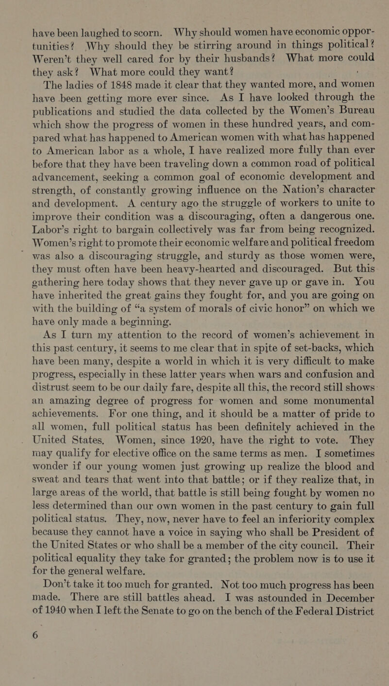 have been laughed to scorn. Why should women have economic oppor- tunities? Why should they be stirring around in things political? Weren't they well cared for by their husbands? What more could they ask? What more could they want? The ladies of 1848 made it clear that they wanted more, and women have been getting more ever since. As I have looked eon eh the publications and studied the data collected by the Women’s Bureau which show the progress of women in these hundred years, and com- pared what has happened to American women with what has happened to American labor as a whole, I have realized more fully than ever before that they have been traveling down a common road of political advancement, seeking a common goal of economic development and strength, of constantly growing influence on the Nation’s character and development. A century ago the struggle of workers to unite to improve their condition was a discouraging, often a dangerous one. Labor’s right to bargain collectively was far from being recognized. Women’s right to promote their economic welfare and political freedom was also a discouraging struggle, and sturdy as those women were, they must often have been heavy-hearted and discouraged. But this gathering here today shows that they never gave up or gave in. You have inherited the great gains they fought for, and you are going on with the building of “a system of morals of civic honor” on which we have only made a beginning. As I turn my attention to the record of women’s achievement in this past century, it seems to me clear that in spite of set-backs, which have been many, despite a world in which it is very difficult to make progress, especially in these latter years when wars and confusion and distrust seem to be our daily fare, despite all this, the record still shows: an amazing degree of progress for women and some monumental achievements. For one thing, and it should be a matter of pride to all women, full political status has been definitely achieved in the United States, Women, since 1920, have the right to vote. They may qualify for elective office on the same terms as men. I sometimes wonder if our young women just growing up realize the blood and sweat and tears that went into that battle; or if they realize that, in large areas of the world, that battle is still being fought by women no less determined than our own women in the past century to gain full political status. They, now, never have to feel an inferiority complex because they cannot have a voice in saying who shall be President of the United States or who shall be a member of the city council. Their political equality they take for granted; the problem now is to use it for the general welfare. Don’t take it too much for granted. Not too much progress has been made. There are still battles ahead. I was astounded in December of 1940 when I left the Senate to go on the bench of the Federal District