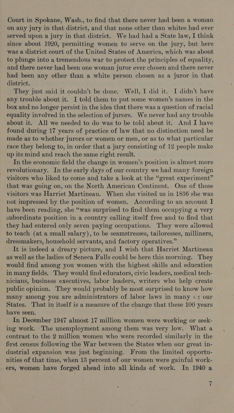 on any jury in that district, and that none other than whites had ever served upon a jury in that district. We had had a State law, I think since about 1920, permitting women to serve on the jury, but here was a district court of the United States of America, which was about to plunge into a tremendous war to protect the principles of equality, and there never had been one woman juror ever chosen and there never had been any other than a white person chosen as a juror in that district. They just said it couldn’t be done. Well, I did it. I didn’t have any trouble about it. I told them to put some women’s names in the box and no longer persist in the idea that there was a question of racial equality involved in the selection of jurors. We never had any trouble about it. All we needed to do was to be told about it. And I have found during 17 years of practice of law that no distinction need be made as to whether jurors or women or men, or as to what particular race they belong to, in order that a jury consisting of 12 people make up its mind and reach the same right result. In the economic field the change in women’s position is almost more revolutionary. In the early days of our country we had many foreign visitors who liked to come and take a look at the “great experiment” that was going on, on the North American Continent. One of those visitors was Harriet Martineau. When she visited us in 1836 she was not impressed by the position of women. According to an account I have been reading, she “was surprised to find them occupying a very subordinate position in a country calling itself free and to find that they had entered only seven paying occupations. They were ailowed to teach (at a small salary), to be seamstresses, tailoresses, milliners, dressmakers, household servants, and factory operatives.” It is indeed a dreary picture, and I wish that Harriet Martineau as well as the ladies of Seneca Falls could be here this morning. They would find among you women with the highest skills and education in many fields. They would find educators, civic leaders, medical tech- nicians, business executives, labor leaders, writers who help create public opinion. They would probably be most surprised to know how many among you are administrators of labor laws in many «x our States. That in itself is a measure of the change that these 100 years have seen. In December 1947 almost 17 million women were working or seek- ing work. The unemployment among them was very low. What a contrast to the 2 million women who were recorded similarly in the first census following the War between the States when our great in- dustrial expansion was just beginning. From the limited opportu- nities of that time, when 13 percent of our women were gainful work- ers, women have forged ahead into all kinds of work. In 1940 a ih