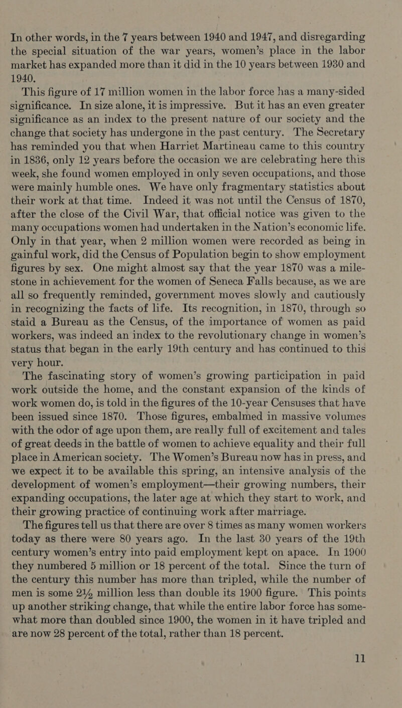 the special situation of the war years, women’s place in the labor market has expanded more than it did in the 10 years between 1930 and 1940. This figure of 17 million women in the labor force has a many-sided significance. In size alone, itis impressive. But it has an even greater significance as an index to the present nature of our society and the change that society has undergone in the past century. The Secretary has reminded you that when Harriet Martineau came to this country in 1886, only 12 years before the occasion we are celebrating here this week, she found women employed in only seven occupations, and those were mainly humble ones. We have only fragmentary statistics about their work at that time. Indeed it was not until the Census of 1870, after the close of the Civil War, that official notice was given to the many occupations women had undertaken in the Nation’s economic life. Only in that year, when 2 million women were recorded as being in gainful work, did the Census of Population begin to show employment figures by sex. One might almost say that the year 1870 was a mile- stone in achievement for the women of Seneca Falls because, as we are all so frequently reminded, government moves slowly and cautiously in recognizing the facts of hfe. Its recognition, in 1870, through so staid a Bureau as the Census, of the importance of women as paid workers, was indeed an index to the revolutionary change in women’s status that began in the early 19th century and has continued to this very hour. The fascinating story of women’s growing participation in paid work outside the home, and the constant expansion of the kinds of work women do, is told in the figures of the 10-year Censuses that have been issued since 1870. ‘Those figures, embalmed in massive volumes with the odor of age upon them, are really full of excitement and tales of great deeds in the battle of women to achieve equality and their full place in American society. The Women’s Bureau now has in press, and we expect it to be available this spring, an intensive analysis of the development of women’s employment—their growing numbers, their expanding occupations, the later age at which they start to work, and their growing practice of continuing work after marriage. The figures tell us that there are over 8 times as many women workers today as there were 80 years ago. In the last 30 years of the 19th century women’s entry into paid employment kept on apace. In 1900 they numbered 5 million or 18 percent of the total. Since the turn of the century this number has more than tripled, while the number of men is some 21% million less than double its 1900 figure. This points up another striking change, that while the entire labor force has some- what more than doubled since 1900, the women in it have tripled and are now 28 percent of the total, rather than 18 percent. 1]