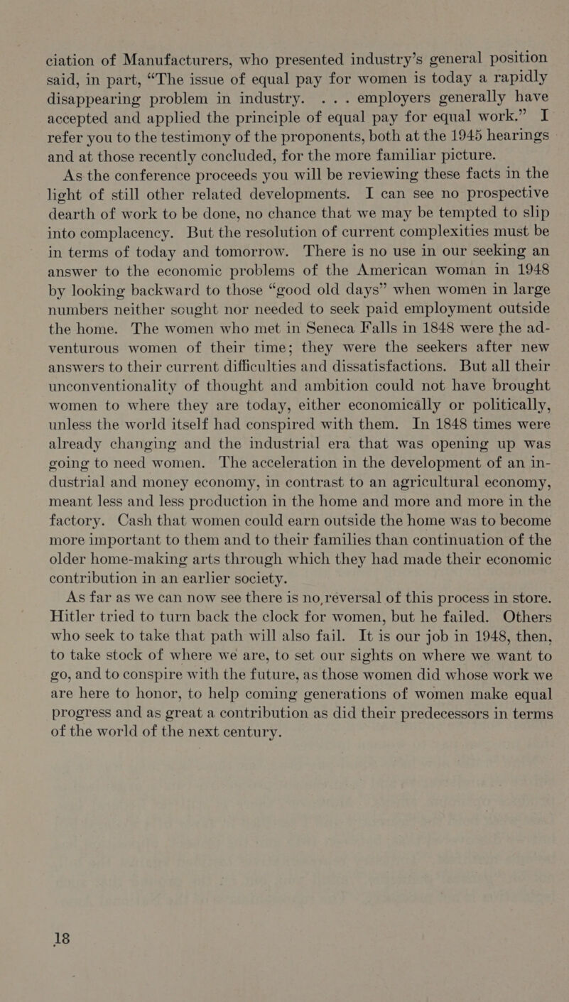 ciation of Manufacturers, who presented industry’s general position said, in part, “The issue of equal pay for women is today a rapidly disappearing problem in industry. ... employers generally have accepted and applied the principle of equal pay for equal work.” I refer you to the testimony of the proponents, both at the 1945 hearings © and at those recently concluded, for the more familiar picture. As the conference proceeds you will be reviewing these facts in the light of still other related developments. I can see no prospective dearth of work to be done, no chance that we may be tempted to slip into complacency. But the resolution of current complexities must be in terms of today and tomorrow. There is no use in our seeking an answer to the economic problems of the American woman in 1948 by looking backward to those “good old days” when women in large numbers neither scught nor needed to seek paid employment outside the home. The women who met in Seneca Falls in 1848 were the ad- venturous women of their time; they were the seekers after new answers to their current difficulties and dissatisfactions. But all their unconventionality of thought and ambition could not have brought women to where they are today, either economically or politically, unless the world itself had conspired with them. In 1848 times were already changing and the industrial era that was opening up was going to need women. The acceleration in the development of an in- dustrial and money economy, in contrast to an agricultural economy, meant less and less production in the home and more and more in the factory. Cash that women could earn outside the home was to become more important to them and to their families than continuation of the older home-making arts through which they had made their economic contribution in an earlier society. As far as we can now see there is no, reversal of this process in store. Hitler tried to turn back the clock for women, but he failed. Others who seek to take that path will also fail. It is our job in 1948, then, to take stock of where we are, to set our sights on where we want to go, and to conspire with the future, as those women did whose work we are here to honor, to help coming generations of women make equal progress and as great a contribution as did their predecessors in terms of the world of the next century.