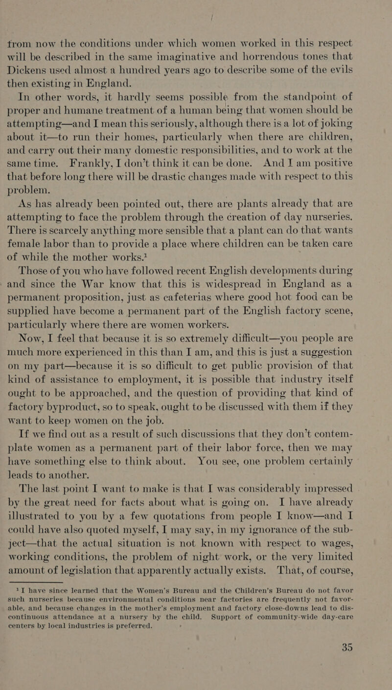 from now the conditions under which women worked in this respect will be described in the same imaginative and horrendous tones that Dickens used almost a hundred years ago to describe some of the evils then existing in England. In other words, it hardly seems possible from the standpoint of proper and humane treatment of a human being that women should be attempting—and I mean this seriously, although there is a lot of joking about it—to run their homes, particularly when there are children, and carry out their many domestic responsibilities, and to work at the same time. Frankly, I don’t think it can be done. And J am positive that before long there will be drastic changes made with respect to this problem. As has already been pointed out, there are plants already that are attempting to face the problem through the ¢reation of day nurseries. There is scarcely anything more sensible that a plant can do that wants female labor than to provide a place where children can be taken care of while the mother works. Those of you who have followed recent English developments during and since the War know that this is widespread in England as a permanent proposition, just as cafeterias where good hot food can be supplied have become a permanent part of the English factory scene, particularly where there are women workers. Now, I feel that because it is so extremely difficult—you people are much more experienced in this than I am, and this is just a suggestion on my part—because it is so difficult to get public provision of that kind of assistance to employment, it is possible that industry itself ought to be approached, and the question of providing that kind of factory byproduct, so to speak, ought to be discussed with them if they want to keep women on the job. If we find out as a result of such discussions that they don’t contem- plate women as a permanent part of their labor force, then we may have something else to think about. You see, one problem certainly leads to another. The last point I want to make is that I was considerably impressed | by the great need for facts about what is going on. I have already illustrated to you by a few quotations from people I know—and I could have also quoted myself, I may say, in my ignorance of the sub- ject—that the actual situation is not known with respect to wages, working conditions, the problem of night work, or the very limited amount of legislation that apparently actually exists. That, of course, 1T have since learned that the Women’s Bureau and the Children’s Bureau do not favor such nurseries because environmental conditions near factories are frequently not favor- able, and because changes in the mother’s employment and factory close-downs lead to dis- continuous attendance at a nursery by the child. Support of community-wide day-care centers by local industries is preferred. : 39