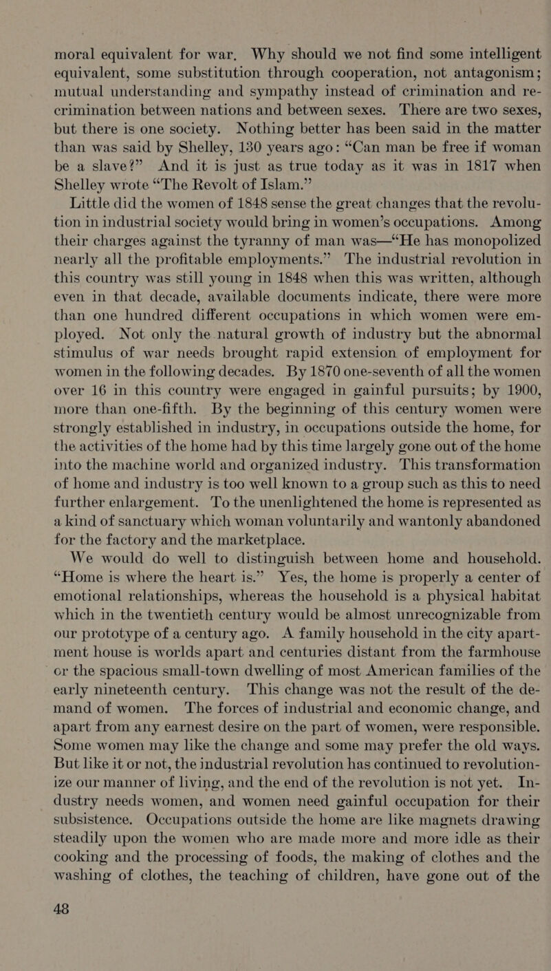 moral equivalent for war, Why should we not find some intelligent equivalent, some substitution through cooperation, not antagonism ; mutual understanding and sympathy instead of crimination and re- crimination between nations and between sexes. There are two sexes, but there is one society. Nothing better has been said in the matter than was said by Shelley, 130 years ago: “Can man be free if woman be a slave?” And it is just as true today as it was in 1817 when Shelley wrote “The Revolt of Islam.” Little did the women of 1848 sense the great changes that the revolu- tion in industrial society would bring in women’s occupations. Among their charges against the tyranny of man was—‘He has monopolized nearly all the profitable employments.” The industrial revolution in this country was still young in 1848 when this was written, although even in that decade, available documents indicate, there were more than one hundred different occupations in which women were em- ployed. Not only the natural growth of industry but the abnormal stimulus of war needs brought rapid extension of employment for women in the following decades. By 1870 one-seventh of all the women over 16 in this country were engaged in gainful pursuits; by 1900, more than one-fifth. By the beginning of this century women were strongly established in industry, in occupations outside the home, for the activities of the home had by this time largely gone out of the home into the machine world and organized industry. This transformation of home and industry is too well known to a group such as this to need further enlargement. To the unenlightened the home is represented as a kind of sanctuary which woman voluntarily and wantonly abandoned for the factory and the marketplace. We would do well to distinguish between home and household. “Home is where the heart is.” Yes, the home is properly a center of emotional relationships, whereas the household is a physical habitat which in the twentieth century would be almost unrecognizable from our prototype of a century ago. A family household in the city apart- ment house is worlds apart and centuries distant from the farmhouse cr the spacious small-town dwelling of most American families of the early nineteenth century. This change was not the result of the de- mand of women. The forces of industrial and economic change, and apart from any earnest desire on the part of women, were responsible. Some women may like the change and some may prefer the old ways. But like it or not, the industrial revolution has continued to revolution- ize our manner of living, and the end of the revolution is not yet. In- dustry needs women, and women need gainful occupation for their subsistence. Occupations outside the home are like magnets drawing steadily upon the women who are made more and more idle as their cooking and the processing of foods, the making of clothes and the washing of clothes, the teaching of children, have gone out of the