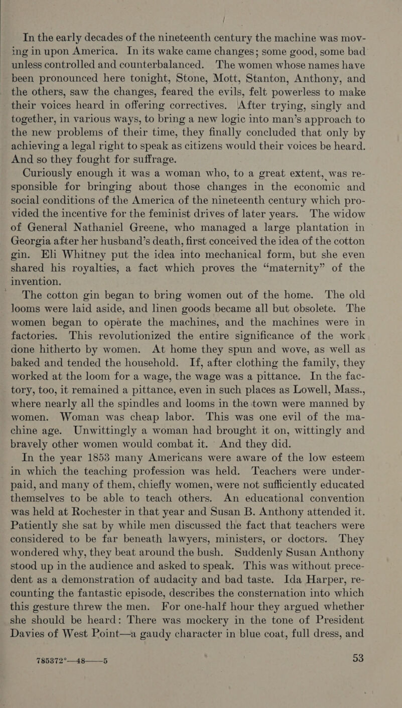 / In the early decades of the nineteenth century the machine was mov- inginupon America. In its wake came changes; some good, some bad unless controlled and counterbalanced. The women whose names have been pronounced here tonight, Stone, Mott, Stanton, Anthony, and the others, saw the changes, feared the evils, felt powerless to make their voices heard in offering correctives. |After trying, singly and together, in various ways, to bring a new logic into man’s approach to the new problems of their time, they finally concluded that only by achieving a legal right to speak as citizens would their voices be heard. And so they fought for suffrage. Curiously enough it was a woman who, to a great extent, was re- sponsible for bringing about those changes in the economic and _ social conditions of the America of the nineteenth century which pro- vided the incentive for the feminist drives of later years. The widow of General Nathaniel Greene, who managed a large plantation in Georgia after her husband’s death, first conceived the idea of the cotton gin. Eli Whitney put the idea into mechanical form, but she even shared his royalties, a fact which proves the “maternity” of the invention. The cotton gin began to bring women out of the home. The old looms were laid aside, and linen goods became all but obsolete. The women began to operate the machines, and the machines were in factories. This revolutionized the entire significance of the work done hitherto by women. At home they spun and wove, as well as baked and tended the household. If, after clothing the family, they worked at the loom for a wage, the wage was a pittance. In the fac- tory, too, it remained a pittance, even in such places as Lowell, Mass., where nearly all the spindles and looms in the town were manned by women. Woman was cheap labor. This was one evil of the ma- chine age. Unwittingly a woman had brought it on, wittingly and bravely other women would combat it. And they did. In the year 1853 many Americans were aware of the low esteem in which the teaching profession was held. Teachers were under- paid, and many of them, chiefly women, were not sufficiently educated themselves to be able to teach others. An educational convention was held at Rochester in that year and Susan B. Anthony attended it. Patiently she sat by while men discussed the fact that teachers were considered to be far beneath lawyers, ministers, or doctors. They wondered why, they beat around the bush. Suddenly Susan Anthony stood up in the audience and asked to speak. This was without prece- dent as a demonstration of audacity and bad taste. Ida Harper, re- counting the fantastic episode, describes the consternation into which this gesture threw the men. For one-half hour they argued whether she should be heard: There was mockery in the tone of President Davies of West Point—a gaudy character in blue coat, full dress, and