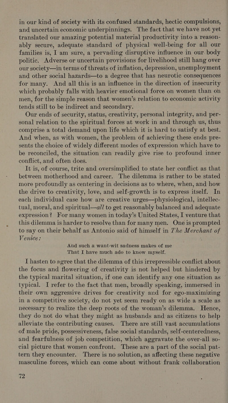 in our kind of society with its confused standards, hectic compulsions, and uncertain economic underpinnings. The fact that we have not yet translated our amazing potential material productivity into a reason- ably secure, adequate standard of physical well-being for all our families is, I am sure, a pervading disruptive influence in our. body politic. Adverse or uncertain provisions for livelihood still hang over our society—in terms of threats of inflation, depression, unemployment and other social hazards—to a degree that has neurotic consequences for many. And all this is an influence in the direction of insecurity which probably falls with heavier emotional force on women than on men, for the simple reason that women’s relation to economic activity tends still to be indirect and secondary. Our ends of security, status, creativity, personal integrity, and per- sonal relation to the spiritual forces at work in and through us, thus comprise a total demand upon life which it is hard to satisfy at best. And when, as with women, the problem of achieving these ends pre- sents the choice of widely different modes of expression which have to be reconciled, the situation can readily give rise to profound inner conflict, and often does. It is, of course, trite and oversimplified to state her conflict as that between motherhood and career. The dilemma is rather to be stated more profoundly as centering in decisions as to where, when, and how the drive to creativity, love, and self-growth is to express itself. In each individual case how are creative urges—physiological, intellec- tual, moral, and spiritual—a// to get reasonably balanced and adequate expression? For many women in today’s United States, I venture that this dilemma is harder to resolve than for many men. One is prompted to say on their behalf as Antonio said of himself in 7'he Merchant of Venice: And such a want-wit sadness makes of me That I have much ado to know myself. I hasten to agree that the dilemma of this irrepressible conflict about the focus and flowering of creativity is not helped but hindered by the typical marital situation, if one can identify any one situation as typical. I refer to the fact that men, broadly speaking, immersed in their own aggressive drives for creativity and for ego-maximizing in a competitive society, do not yet seem ready on as wide a scale as necessary to realize the deep roots of the woman’s dilemma. Hence, they do not do what they might as husbands and as citizens to help alleviate the contributing causes. There are still vast accumulations of male pride, possessiveness, false social standards, self-centeredness, and fearfulness of job competition, which aggravate the over-all so- cial picture that women confront. These are a part of the social pat- tern they encounter. There is no solution, as affecting these negative masculine forces, which can come about without frank collaboration {P-
