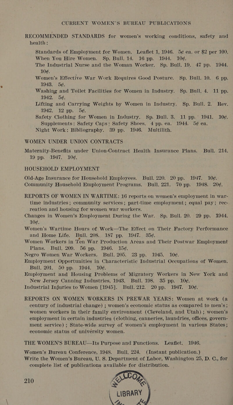 RECOMMENDED STANDARDS for women’s working conditions, safety and health: Standards of Employment for Women. Leaflet 1, 1946. 5¢ ea. or $2 per 100. When You Hire Women. Sp. Bull. 14. 16 pp. 1944. 10¢. The Industrial Nurse and the Woman Worker. Sp. Bull. 19. 47 pp. 1944. 10¢. Women’s Effective War Work Requires Good Posture. Sp. Bull. 10. 6 pp. 1943. 5¢. Washing and Toilet Facilities for Women in Industry. Sp. Bull. 4. 11 pp. 1942. 5¢. Lifting and Carrying Weights by Women in Industry. Sp. Bull. 2. Rev. 1942. 12 pp. 5¢. Safety Clothing for Women in Industry. Sp. Bull. 38. 11 pp. 1941. 10¢. Supplements: Safety Caps: Safety Shoes. 4 pp. ea. 1944. 5¢ ea. Night Work: Bibliography. 39 pp. 1946. Multilith. WOMEN UNDER UNION CONTRACTS Maternity-Benefits under Union-Contract Health Insurance Plans. - Bull. 214. 19 pp. 1947. 10¢. HOUSEHOLD EMPLOYMENT Old-Age Insurance for Household Employees. Bull. 220. 20 pp. 1947. 10¢. Community Household Employment Programs. Bull. 221. 70 pp. 1948. 20¢. REPORTS OF WOMEN IN WARTIME: 16 reports on women’s employment in war- time industries; community services; part-time employment ; pana) pay; rec-. reation and housing for women war workers. Changes in Women’s Employment During the War. Sp. Bull. 20. 29 pp. 1944. 10¢. Women’s Wartime Hours of Work—The Effect on Their Factory Performance and Home Life. Bull. 208.. 187 pp. 1947. 35¢. Women Workers in Ten War Production Areas and Their Postwar Employment Plans. Bull. 209. 56 pp. 1946. 15¢. Negro Women War Workers. Bull. 205: 23 pp. 1945. 10¢. Employment Opportunities in Characteristic Industrial Occupations of Women. Bull. 201. 50 pp. 1944. 10¢. Employment and Housing Problems of Migratory Workers in New York and New Jersey Canning Industries, 1948. Bull. 198. 385 pp. 10¢. - Industrial Injuries to Women [1945]. Bull. 212. 20 pp. 1947. 10¢. REPORTS ON WOMEN WORKERS IN PREWAR YEARS: Women at work (a century of industrial change) ; women’s economic status as compared to men’s; women workers in their family environment (Cleveland, and Utah) ; women’s employment in certain industries (clothing, canneries, laundries, offices, govern- — ment service) ; State-wide survey of women’s employment in various States; economic status of university women. THE WOMEN’S BUREAU-—Its Purpose and Functions. Leaflet. 1946. Women’s Bureau Conference, 1948. Bull, 224. (Instant publication.) Write the Women’s Bureau, U. 8S. Department of Labor, Washington 25, D. C., for complete list of publications available for distribution. J oO > 210 x % | LIBRARY V/ Pn y,@