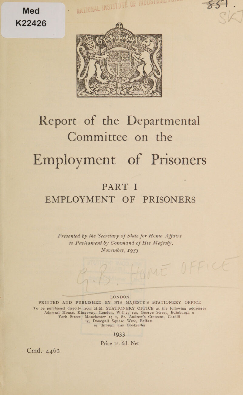 Med rion WOTTT K22426  Report of the Departmental Committee on the Employment of Prisoners PART I EMPLOYMENT OF PRISONERS Presented by the Secretary of State for Home Affairs to Parliament by Command of His Majesty, November, 1933 Bispace LONDON PRINTED AND PUBLISHED BY HIS MAJESTY’S STATIONERY OFFICE To be purchased directly from H.M. STATIONERY OFFICE at the following addresses Adastral House, Kingsway, London, W.C.2; 120, George Street, Edinburgh 2 York Street, Manchester 1; 1, St. Andrew’s Crescent, Cardiff 15, Donegall Square West, Belfast or through any Bookseller 1933 Price 1s. 6d. Net Cmd. 4462
