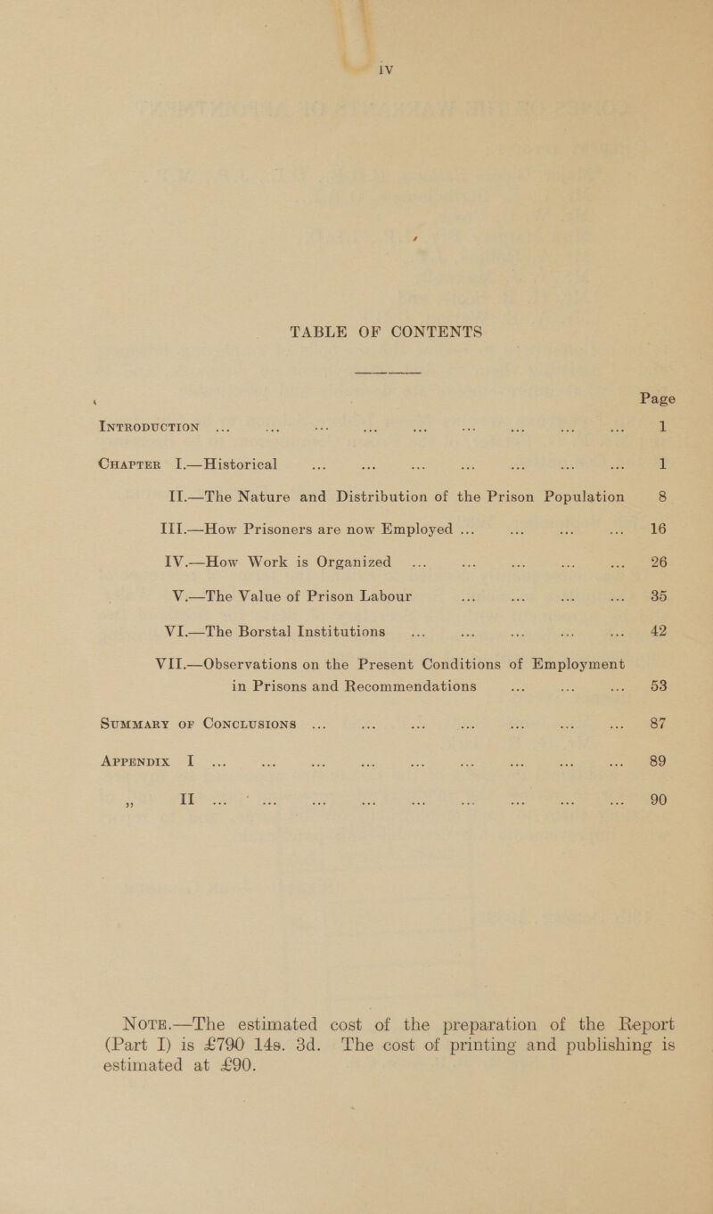 TABLE OF CONTENTS ‘ : Page INTRODUCTION ... ie a eat a si he ae Bi. a: CuarpterR I[.—Historical a ce ae Sie ce ra a 1 II1.—The Nature and Distribution of the Prison Population 8 III.—How Prisoners are now Employed ... a ae peeaee. |) IV.—How Work is Organized ... eae a ie ai 26 V.—The Value of Prison Labour is aS as i = SSO VI—tThe Borstal Institutions _... ee = a Seda poe VII.—Observations on the Present Conditions of Employment in Prisons and Recommendations a eS Se 53 SUMMARY OF CONCLUSIONS ... Ace a ate =: zee Mees: APPENDIX I... £55 a a0 a As saa &lt;- a 89 Norrt.—The estimated cost of the preparation of the Report (Part I) is £790 149. 3d. The cost of printing and publishing is estimated at £90.