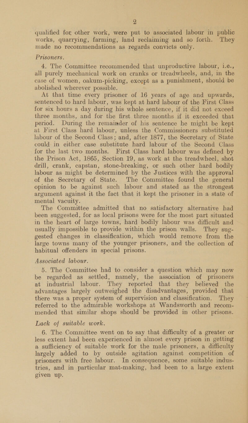 qualified for other work, were put to associated labour in public works, quarrying, farming, land reclaiming and so forth. They made no recommendations as regards convicts only. Prisoners. 4. The Committee recommended that unproductive labour, 1.e., all purely mechanical work on cranks or treadwheels, and, in the case of women, oakum-picking, except as a punishment, should be abolished wherever possible. At that time every prisoner of 16 years of age and upwards, sentenced to hard labour, was kept at hard labour of the First Class for six hours a day during his whole sentence, if it did not exceed three months, and for the first three months if it exceeded that period. During the remainder of his sentence he might be kept at First Class hard labour, unless the Commissioners substituted labour of the Second Class; and, after 1877, the Secretary of State could in either case substitute hard lakour of the Second Class for the last two months. First Class hard labour was defined by the Prison Act, 1865, Section 19, as work at the treadwheel, shot drill, crank, capstan, stone-breaking, or such other hard bodily labour as might be determined by the Justices with the approval of the Secretary of State. The Committee found the general opinion to be against such labour and stated as the strongest argument against it the fact that it kept the prisoner in a state of mental vacuity. The Committee admitted that no satisfactory alternative had been suggested, for as local prisons were for the most part situated in the heart of large towns, hard bodily labour was difficult and usually impossible to provide within the prison walls. They sug- gested changes in classification, which would remove from the large towns many of the younger prisoners, and the collection of habitual offenders in special prisons. Associated labour. 5. The Committee had to consider a question which may now be regarded as settled, namely, the association of prisoners at industrial labour. They reported that they believed the advantages largely outweighed the disadvantages, provided that there was a proper system of supervision and classification. They referred to the admirable workshops at Wandsworth and recom- mended that similar shops should be provided in other prisons. Lack of suttable work. 6. The Committee went on to say that difficulty of a greater or less extent had been experienced in almost every prison in getting a sufficiency of suitable work for the male prisoners, a difficulty largely added to by outside agitation against competition of prisoners with free labour. In consequence, some suitable indus- tries, and in particular mat-making, had been to a large extent given up.