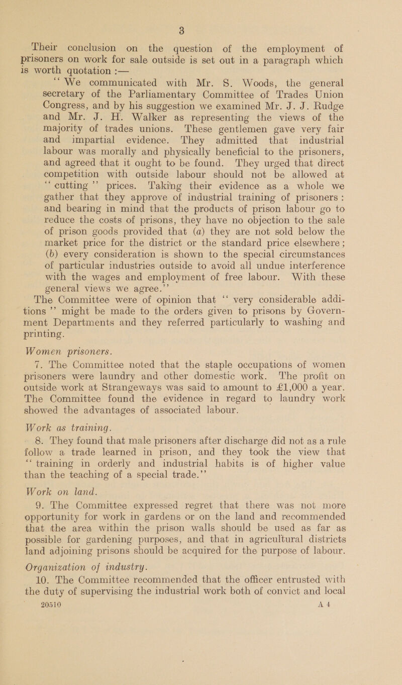 Their conclusion on the question of the employment of prisoners on work for sale outside is set out in a paragraph which is worth quotation :— ~ We communicated with Mr. 8. Woods, the general secretary of the Parliamentary Committee of Trades Union Congress, and by his suggestion we examined Mr. J. J. Rudge and Mr. J. H. Walker as representing the views of the majority of trades unions. These gentlemen gave very fair and impartial evidence. They admitted that industrial labour was morally and physically beneficial to the prisoners, and agreed that it ought to be found. They urged that direct competition with outside labour should not be allowed at “ cutting ’’ prices. Taking their evidence as a whole we gather that they approve of industrial training of prisoners : and bearing in mind that the products of prison labour go to reduce the costs of prisons, they have no objection to the sale of prison goods provided that (a) they are not sold below the market price for the district or the standard price elsewhere ; (b) every consideration is shown to the special circumstances of particular industries outside to avoid all undue interference with the wages and employment of free labour. With these general views we agree.” The Committee were of opinion that “‘ very considerable addi- tions ’’ might be made to the orders given to prisons by Govern- ment Departments and they referred particularly to washing and printing. Women prisoners. 7. The Committee noted that the staple occupations of women prisoners were laundry and other domestic work. The profit on outside work at Strangeways was said to amount to £1,000 a year. The Committee found the evidence in regard to laundry work showed the advantages of associated labour. Work as training. 8. They found that male prisoners after discharge did not as a rule follow a trade learned in prison, and they took the view that ‘training in orderly and industrial habits is of higher value than the teaching of a special trade.’’ Work on land. 9. The Committee expressed regret that there was not more opportunity for work in gardens or on the land and recommended that the area within the prison walls should be used as far as possible for gardening purposes, and that in agricultural districts land adjoining prisons should be acquired for the purpose of labour. Organization of mdustry. 10. The Committee recommended that the officer entrusted with the duty of supervising the industrial work both of convict and local