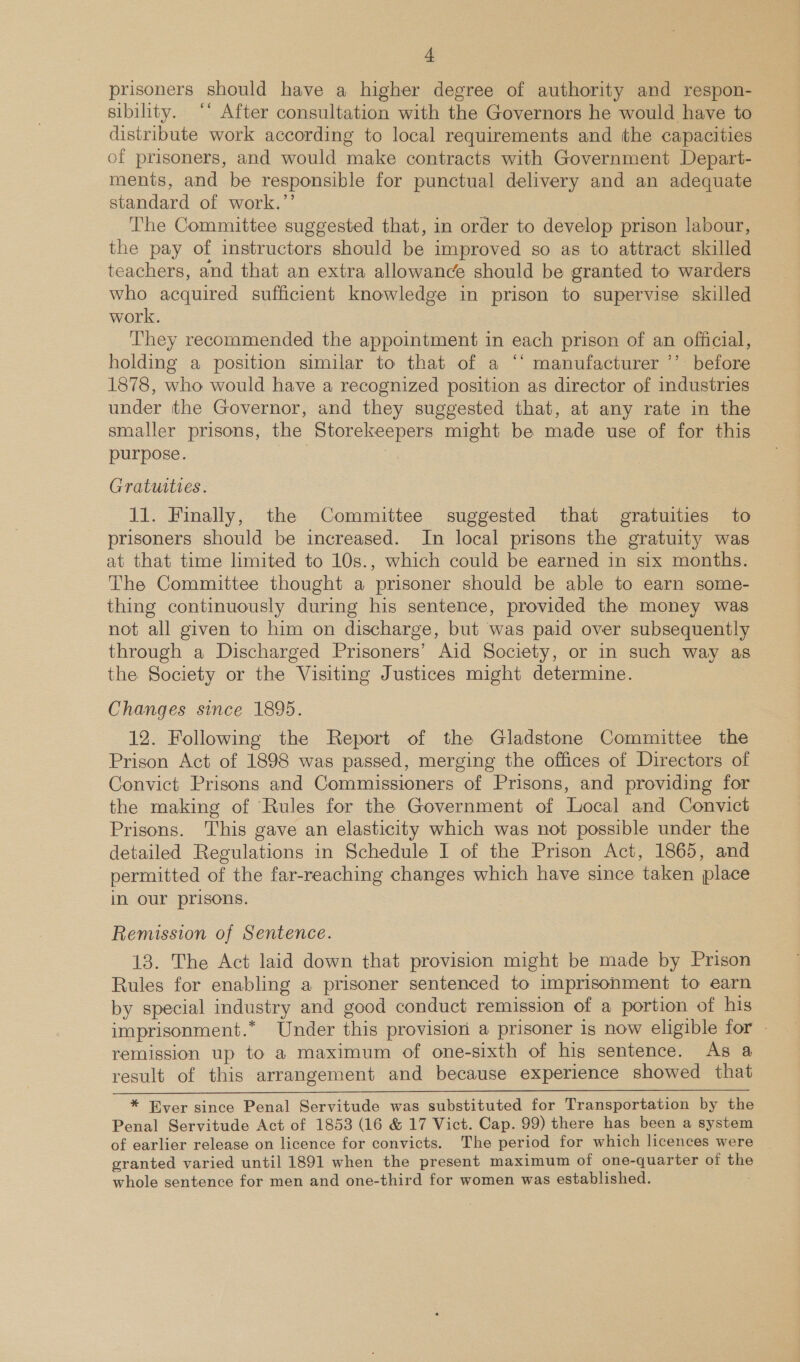 a prisoners should have a higher degree of authority and respon- sibility. ‘* After consultation with the Governors he would have to distribute work according to local requirements and the capacities of prisoners, and would make contracts with Government Depart- ments, and be responsible for punctual delivery and an adequate standard of work.’’ The Committee suggested that, in order to develop prison labour, the pay of instructors should be improved so as to attract skilled teachers, and that an extra allowance should be granted to warders who acquired sufficient knowledge in prison to supervise skilled work. They recommended the appointment in each prison of an official, holding a position similar to that of a ‘* manufacturer ’’ before 1878, who would have a recognized position as director of industries under the Governor, and they suggested that, at any rate in the smaller prisons, the Storekeepers might be made use of for this purpose. | Gratuities. 11. Finally, the Committee suggested that gratuities to prisoners should be increased. In local prisons the gratuity was at that time limited to 10s., which could be earned in six months. The Committee thought a prisoner should be able to earn some- thing continuously during his sentence, provided the money was not all given to him on discharge, but was paid over subsequently through a Discharged Prisoners’ Aid Society, or in such way as the Society or the Visiting Justices might determine. Changes since 1895. 12. Following the Report of the Gladstone Committee the Prison Act of 1898 was passed, merging the offices of Directors of Convict Prisons and Commissioners of Prisons, and providing for the making of Rules for the Government of Local and Convict Prisons. This gave an elasticity which was not possible under the detailed Regulations in Schedule I of the Prison Act, 1865, and permitted of the far-reaching changes which have since taken place in our prisons. Remission of Sentence. 13. The Act laid down that provision might be made by Prison Rules for enabling a prisoner sentenced to imprisonment to earn by special industry and good conduct remission of a portion of his imprisonment.* Under this provision a prisoner is now eligible for remission up to a maximum of one-sixth of hig sentence. As a result of this arrangement and because experience showed that * Ever since Penal Servitude was substituted for Transportation by the Penal Servitude Act of 1853 (16 &amp; 17 Vict. Cap. 99) there has been a system of earlier release on licence for convicts. The period for which licences were granted varied until 1891 when the present maximum of one-quarter of the whole sentence for men and one-third for women was established.