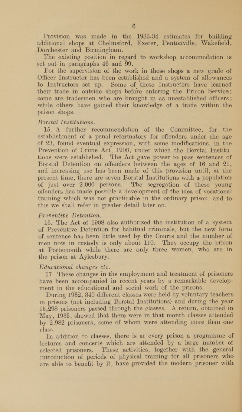 Provision was. made in the 1933-34 estimates for building additional shops at Chelmsford, Exeter, Pentonville, Wakefield, Dorchester and Birmingham. The existing position in regard to workshop accommodation is set out in paragraphs 46 and 99. For the supervision of the work in these shops a new grade of Officer Instructor has been established and a system of allowances to Instructors set up. Some of these Instructors have learned their trade in outside shops before entering the Prison Service; some are tradesmen who are brought in as unestablished officers ; while others have gained their knowledge of a trade within the prison shops. Borstal Institutions. 15. A further recommendation of the Committee, for the establishment of a penal reformatory for offenders under the age of 23, found eventual expression, with some modifications, in the Prevention of Crime Act, 1908, under which the Borstal Institu- tions were established. ‘The Act gave power to pass sentences of Borstal Detention on offenders between the ages of 16 and 21, and increasing use has been made of this provision until, at the | present time, there are seven Borstal Institutions with a population of just over 2,000 persons. The segregation of these young offenders has made possible a development of the idea of vocational training which was not practicable in the ordinary prison, and to this we shall refer in greater detail later on. Preventive Detention. 16. The Act of 1908 also authorized the institution of a system of Preventive Detention for habitual criminals, but the new form of sentence has been little used by the Courts and the number of men now in custody is only about 110. They occupy the prison at Portsmouth while there are only three women, who are in the prison at Aylesbury. Educational changes etc. 17 These changes in the employment and treatment of prisoners have been accompanied in recent years by a remarkable develop- ment in the educational and social work of the prisons. During 1932, 340 different classes were held by voluntary teachers im prisons (not including Borstal Institutions) and during the year 15,298 prisoners passed through the classes. A return, obtained in May, 1938, showed that there were in that month classes attended by 2,982 prisoners, some of whom were attending more than one class. In addition to classes, there is at every prison a programme of lectures and concerts which are attended by a large number of selected prisoners. These activities, together with the general introduction of periods of physical training for all prisoners who: are able to benefit by it, have provided the modern prisoner with