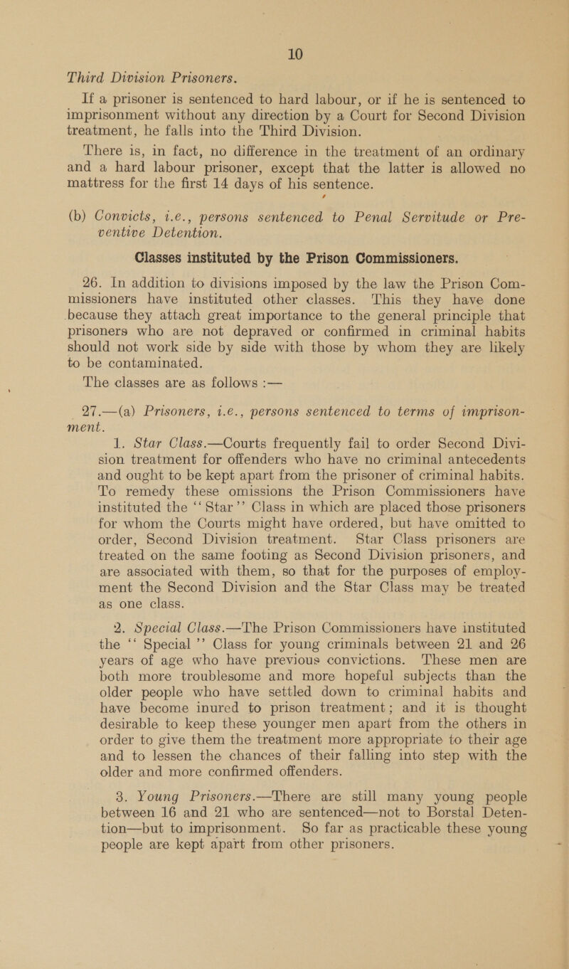 Third Division Prisoners. If a prisoner is sentenced to hard labour, or if he is sentenced to imprisonment without any direction by a Court for Second Division treatment, he falls into the Third Division. There is, in fact, no difference in the treatment of an ordinary and a hard labour prisoner, except that the latter is allowed no mattress for the first 14 days of his sentence. (b) Convicts, 1.€., persons sentenced to Penal Servitude or Pre- ventive Detention. Classes instituted by the Prison Commissioners. 26. In addition to divisions imposed by the law the Prison Com- missioners have instituted other classes. This they have done because they attach great importance to the general principle that prisoners who are not depraved or confirmed in criminal habits should not work side by side with those by whom they are likely to be contaminated. The classes are as follows :— 27.—(a) Prisoners, 1.€., persons sentenced to terms of wmprison- ment. 1. Star Class.—Courts frequently fail to order Second Divi- sion treatment for offenders who have no criminal antecedents and ought to be kept apart from the prisoner of criminal habits. To remedy these omissions the Prison Commissioners have instituted the ‘‘Star’’ Class in which are placed those prisoners for whom the Courts might have ordered, but have omitted to order, Second Division treatment. Star Class prisoners are treated on the same footing as Second Division prisoners, and are associated with them, so that for the purposes of employ- ment the Second Division and the Star Class may be treated as one class.  2. Special Class.—The Prison Commissioners have instituted the “‘ Special ’’ Class for young criminals between 21 and 26 years of age who have previous convictions. These men are both more troublesome and more hopeful subjects than the older people who have settled down to criminal habits and have become inured to prison treatment; and it is thought desirable to keep these younger men apart from the others in order to give them the treatment more appropriate to their age and to lessen the chances of their falling into step with the older and more confirmed offenders. 3. Young Prisoners.—There are still many young people between 16 and 21 who are sentenced—not to Borstal Deten- tion—but to imprisonment. So far as practicable these young people are kept apart from other prisoners.