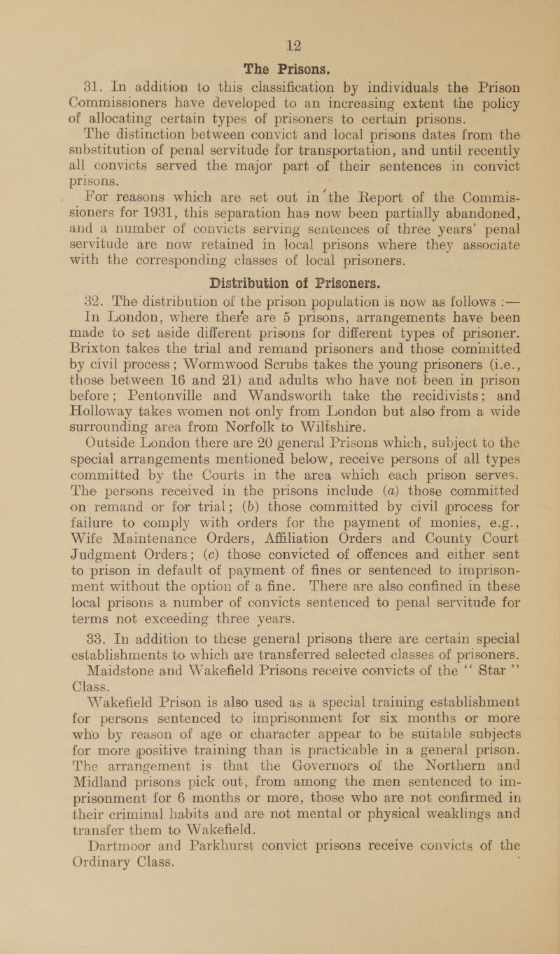 The Prisons. 31. In addition to this classification by individuals the Prison Commissioners have developed to an increasing extent the policy of allocating certain types of prisoners to certain prisons. The distinction between convict and local prisons dates from the substitution of penal servitude for transportation, and until recently all convicts served the major part of their sentences in convict prisons. For reasons which are set out in the Report of the Commis- sioners for 1931, this separation has now been partially abandoned, and a number of convicts serving sentences of three years’ penal servitude are now retained in local prisons where they associate with the corresponding classes of local prisoners. Distribution of Prisoners. 32. The distribution of the prison population is now as follows :— In London, where there are 5 prisons, arrangements have been made to set aside different prisons for different types of prisoner. Brixton takes the trial and remand prisoners and those committed by civil process; Wormwood Scrubs takes the young prisoners (1.e., those between 16 and 21) and adults who have not been in prison before; Pentonville and Wandsworth take the recidivists; and. Holloway takes women not only from London but also from a wide surrounding area from Norfolk to Wiltshire. Outside London there are 20 general Prisons which, subject to the special arrangements mentioned below, receive persons of all types committed by the Courts in the area which each prison serves. The persons received in the prisons include (a) those committed on remand or for trial; (b) those committed by civil jprocess for failure to comply with orders for the payment of monies, e.g., Wife Maintenance Orders, Affiliation Orders and County Court Judgment Orders; (c) those convicted of offences and either sent to prison in default of payment of fines or sentenced to imprison- ment without the option of a fine. There are also confined in these local prisons a number of convicts sentenced to penal servitude for terms not exceeding three years. 33. In addition to these general prisons there are certain special establishments to which are transferred selected classes of prisoners. Maidstone and Wakefield Prisons receive convicts of the ‘‘ Star ”’ Class. Wakefield Prison is also used as a special training establishment for persons sentenced to imprisonment for six months or more who by reason of age or character appear to be suitable subjects for more positive training than is practicable in a general prison. The arrangement is that the Governors of the Northern and Midland prisons pick out, from among the men sentenced to im- prisonment for 6 months or more, those who are not confirmed in their criminal habits and are not mental or physical weaklings and transfer them to Wakefield. Dartmoor and Parkhurst convict prisons receive convicts of the Ordinary Class.