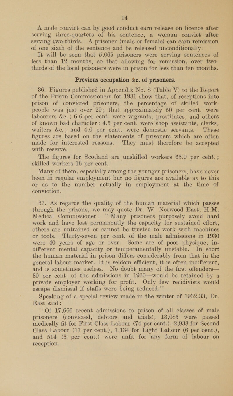 A male convict can by good conduct earn release on licence after serving three-quarters of his sentence, a woman convict after serving two-thirds. A prisoner (male or female) can earn remission of one sixth of the sentence and be released unconditionally. It will be seen that 5,065 prisoners were serving sentences of less than 12 months, so that allowing for remission, over two- thirds of the local prisoners were in prison for less than ten months. Previous occupation &amp;c. of prisoners. 36. Figures published in Appendix No. 8 (Table V) to the Report of the Prison Commissioners for 1931 show that, of receptions into prison of convicted prisoners, the percentage of skilled work- people was just over 29; that approximately 50 per cent. were labourers &amp;c.; 6.6 jer cent. were vagrants, prostitutes, and others of known bad character; 4.5 per cent. were shop assistants, clerks, waiters &amp;c.; and 4.0 per cent. were domestic servants. These figures are based on the statements of prisoners which are often made for interested reasons. They must therefore be accepted with reserve. The figures for Scotland are unskilled workers 63.9 per cent. ; skilled workers 16 per cent. Many of them, especially among the younger prisoners, have never been in regular employment but no figures are available as to this or as to the number actually in employment at the time of conviction. 37. As regards the quality of the human material which passes through the prisons, we may quote Dr. W. Norwood East, H.M. Medical Commissioner: ‘‘ Many prisoners purposely avoid hard work and have lost permanently the capacity for sustained effort, others are untrained or cannot be trusted to work with machines or tools. Thirty-seven per cent. of the male admissions in 1930 were 40 years of age or over. Some are of poor physique, in- different mental capacity or temperamentally unstable. In short the human material in prison differs considerably from that in the general labour market. It is seldom efficient, it is often indifferent, and is sometimes useless. No doubt many of the first offenders— 30 per cent. of the admissions in 1930—would be retained by a private employer working for profit. Only few recidivists would escape dismissal if staffs were being reduced.’ Speaking of a special review made in the winter of 1932-33, Dr. Fast said : ‘‘ Of 17,666 recent admissions to prison of all classes of male prisoners (convicted, debtors and trials), 18,085 were passed medically fit for First Class Labour (74 per cent.), 2,933 for Second Class Labour (17 per cent.), 1,184 for Light Labour (6 per cent.), and 514 (8 per cent.) were unfit for any form of labour on reception.