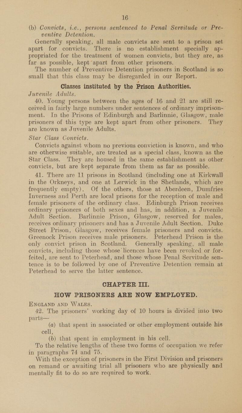 (b) Convicts, 1.e., persons sentenced to Penal Servitude or Pre- ventive Detention. Generally speaking, all male convicts are sent to a prison set apart for convicts. There is no establishment specially ap- propriated for the treatment of women convicts, but they are, as. far as possible, kept’apart from other prisoners. The number of Preventive Detention prisoners in Scotland is so small that this class may be disregarded in our Report. Classes instituted by the Prison Authorities. Juvenile Adults. 40. Young persons between the ages of 16 and 21 are still re- ceived in fairly large numbers under sentences of ordinary imprison- ment. In the Prisons of Edinburgh and Barlinnie, Glasgow, male prisoners of this type are kept apart from other prisoners. They are known as Juvenile Adults. Star Class Convicts. Convicts against whom no previous conviction is known, and who are otherwise suitable, are treated as a special class, known as the Star Class. They are housed in the same establishment as other convicts, but are kept separate from them as far as possible. 41. There are 11 prisons in Scotland (including one at Kirkwall. in the Orkneys, and one at Lerwick in the Shetlands, which are frequently empty). Of the others, those at Aberdeen, Dumfries Inverness and Perth are local prisons for the reception of male and female prisoners of the ordinary class. Edinburgh Prison receives ordinary prisoners of both sexes and has, in addition, a Juvenile Adult Section. Barlinnie Prison, Glasgow, reserved for males, receives ordinary prisoners and has a Juvenile Adult Section. Duke Street Prison, Glasgow, receives female prisoners and convicts. Greenock Prison receives male prisoners. Peterhead Prison is the only convict prison in Scotland. Generally speaking, all male convicts, including those whose licences have been revoked or for- feited, are sent to Peterhead, and those whose Penal Servitude sen- tence is to be followed by one of Preventive Detention remain at Peterhead to serve the latter sentence. CHAPTER III. HOW PRISONERS ARE NOW EMPLOYED. ENGLAND AND WALES. 42. The prisoners’ working day of 10 hours is divided into two parts— (a) that spent in associated or other employment outside his cell, (b) that spent in employment in his cell. To the relative lengths of these two forms of occupation we refer in paragraphs 74 and 75. With the exception of prisoners in the First Division and prisoners on remand or awaiting trial all prisoners who are physically and mentally fit to do so are required to work.