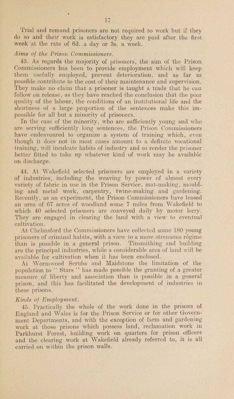 Trial and remand prisoners are not required to work but if they do so and their work is satisfactory they are paid after the first week at the rate of 6d. a day or 3s. a week. Aims of the Prison Commissioners. 43. As regards the majority of prisoners, the aim of the Prison Commissioners has been to provide employment which will keep them usefully employed, prevent deterioration, and as far as possible contribute to the cost of their maintenance and supervision. They make no claim that a prisoner is taught a trade that he can follow on release, as they have reached the conclusion that the poor quality of the labour, the conditions of an institutional life and the shortness of a large proportion of the sentences make this im- possible for all but a minority of prisoners. In the case of the minority, who are sufficiently young and who are serving sufficiently long sentences, the Prison Commissioners have endeavoured to organize a system of training which, even though it does not in most cases amount to a definite vocational training, will inculcate habits of industry and so render the prisoner better fitted to take up whatever kind of work may be availabie on discharge. 44, At Wakefield selected prisoners are employed in a variety of industries, including the weaving by power of almost every variety of fabric in use in the Prison Service, mat-making, mould- ing and metal work, carpentry, twine-making and gardening. Recently, as an experiment, the Prison Commissioners have leased an area of 67 acres of woodland some 7 miles from Wakefield to which 40 selected prisoners are conveyed daily by motor lorry. They are engaged in clearing the land with a view to eventual cultivation. At Chelmsford the Commissioners have collected some 180 young prisoners of criminal habits, with a view to a more strenuous régime than is possible in a general prison. ‘Tinsmithing and building are the principal industries, while a considerable area of land will be available for cultivation when it has been enclosed. At Wormwood Scrubs and Maidstone the limitation of the population to ‘‘ Stars ’’ has made possible the granting of a greater measure of liberty and association than is possible in a general prison, and this has facilitated the development of industries in these prisons. Kinds of Employment. 45. Practically the whole of the work done in the prisons of England and Wales is for the Prison Service or for other Govern- ment Departments, and with the exception of farm and gardening work at those prisons which possess land, reclamation work in Parkhurst Forest, building work on quarters for prison officers and the clearing work at Wakefield already referred to, it is all carried on within the prison walls.