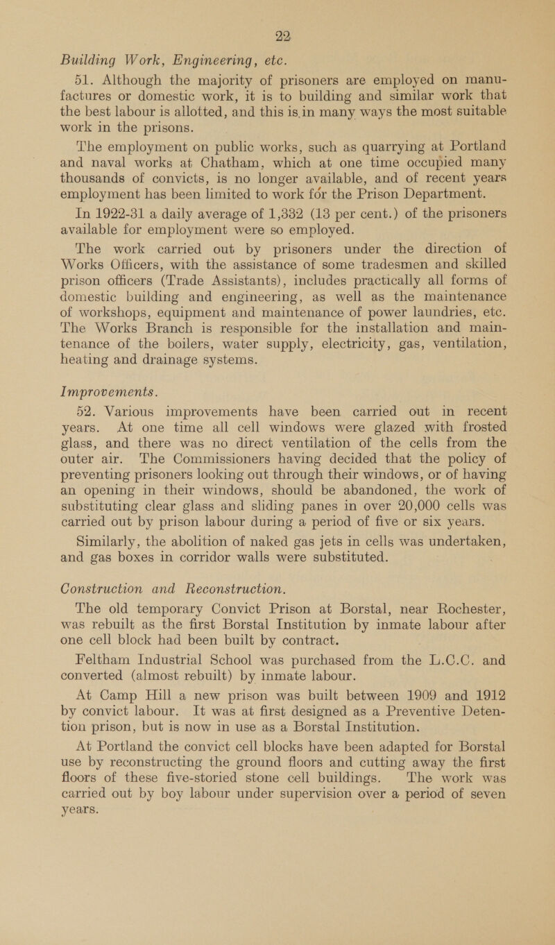 Building Work, Engineering, etc. 51. Although the majority of prisoners are employed on manu- factures or domestic work, it is to building and similar work that the best labour is allotted, and this is.in many ways the most suitable work in the prisons. The employment on public works, such as quarrying at Portland and naval works at Chatham, which at one time occupied many thousands of convicts, is no longer available, and of recent years employment has been limited to work for the Prison Department. In 1922-31 a daily average of 1,332 (18 per cent.) of the prisoners available for employment were so employed. The work carried out by prisoners under the direction of Works Officers, with the assistance of some tradesmen and skilled prison officers (Trade Assistants), includes practically all forms of domestic building and engineering, as well as the maintenance of workshops, equipment and maintenance of power laundries, etc. The Works Branch is responsible for the installation and main- tenance of the boilers, water supply, electricity, gas, ventilation, heating and drainage systems. Improvements. 52. Various improvements have been carried out in recent years. At one time all cell windows were glazed with frosted glass, and there was no direct ventilation of the cells from the outer air. The Commissioners having decided that the policy of preventing prisoners looking out through their windows, or of having an opening in their windows, should be abandoned, the work of substituting clear glass and sliding panes in over 20,000 cells was carried out by prison labour during a period of five or six years. Similarly, the abolition of naked gas jets in cells was undertaken, and gas boxes in corridor walls were substituted. Construction and Reconstruction. The old temporary Convict Prison at Borstal, near Rochester, was rebuilt as the first Borstal Institution by inmate labour after one cell block had been built by contract. Feltham Industrial School was purchased from the L.C.C. and converted (almost rebuilt) by inmate labour. At Camp Hill a new prison was built between 1909 and 1912 by convict labour. It was at first designed as a Preventive Deten- tion prison, but is now in use as a Borstal Institution. At Portland the convict cell blocks have been adapted for Borstal use by reconstructing the ground floors and cutting away the first floors of these five-storied stone cell buildings. The work was carried out by boy labour under supervision over a period of seven years. |