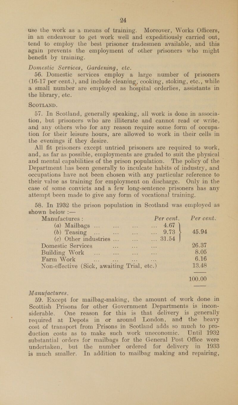 use the work as a means of training. Moreover, Works Offcers, in an endeavour to get work well and expeditiously carried out, _ tend to employ the best prisoner tradesmen available, and this again prevents the employment of other prisoners who might benefit by training. Domestic Services, Gardening, etc 56. Domestic services employ a large number of prisoners (16-17 per cent.), and include cleaning, cooking, stoking, etc., while a small number are employed as hospital orderlies, assistants in the library, etc. SCOTLAND. 57. In Scotland, generally speaking, all work is done in associa- tion, but prisoners who are illiterate and cannot read or write, and any others who for any reason require some form of occupa- tion for their leisure hours, are allowed to work in their cells in the evenings if they desire. All fit prisoners except untried prisoners are required to work, and, as far as possible, employments are graded to suit the physical and mental capabilities of the prison population. The policy of the — Department has been generally to inculcate habits of industry, and occupations have not been chosen with any particular reference to _ their value as training for employment on discharge. Only in the case of some convicts and a few long-sentence prisoners has any attempt been made to give any form of vocational training. 58. In 1932 the prison population in Scotland was employed as shown below :— Manufactures : Per cent. Per cent. (a) Mailbags ... ne he ieee 67) (b) Teasing... = ae sae 45.94 (c) Other industries ... eat oe | Domestic Services es ay oe 96.37 Building Work _... ae a Se 8.05 Farm Work eo 6.16 Non-effective (Sick, awaiting frat ote: ) 13.48 100.00 Manufactures. 59. Except for ines making, the amount of work done in Scottish Prisons for other Government Departments is incon- siderable. One reason for this is that delivery is generally required at Depots in or around London, and the heavy cost of transport from Prisons in Scotland adds so much to pro- duction costs as to make such work uneconomic. Until 1932 substantial orders for mailbags for the General Post Office were undertaken, but the number ordered for delivery in 1933 is much smaller. In addition to mailbag making and repairing,