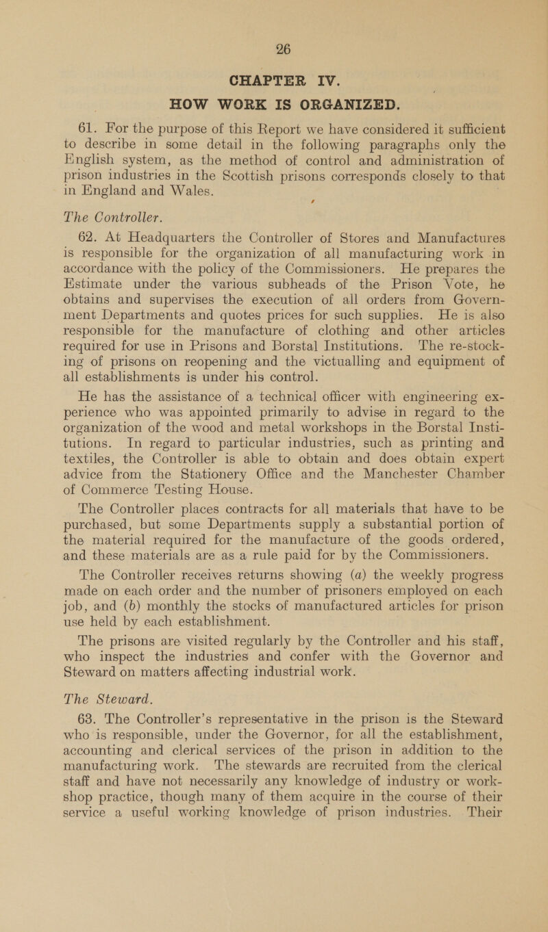 CHAPTER IV. HOW WORK IS ORGANIZED. 61. For the purpose of this Report we have considered it sufficient to describe in some detail in the following paragraphs only the Hinglish system, as the method of control and administration of prison industries in the Scottish prisons corresponds closely to that in England and Wales. | s The Controller. 62. At Headquarters the Controller of Stores and Manufactures is responsible for the organization of all manufacturing work in accordance with the policy of the Commissioners. He prepares the Estimate under the various subheads of the Prison Vote, he obtains and supervises the execution of all orders from Govern- ment Departments and quotes prices for such supplies. He is also responsible for the manufacture of clothing and other articles required for use in Prisons and Borstal Institutions. ‘The re-stock- ing of prisons on reopening and the victualling and equipment of all establishments is under his control. He has the assistance of a technical officer with engineering ex- perience who was appointed primarily to advise in regard to the organization of the wood and metal workshops in the Borstal Insti- tutions. In regard to particular industries, such as printing and textiles, the Controller is able to obtain and does obtain expert advice from the Stationery Office and the Manchester Chamber of Commerce Testing House. The Controller places contracts for all materials that have to be purchased, but some Departments supply a substantial portion of the material required for the manufacture of the goods ordered, and these materials are as a rule paid for by the Commissioners. The Controller receives returns showing (a) the weekly progress made on each order and the number of prisoners employed on each job, and (6) monthly the stocks of manufactured articles for prison use held by each establishment. The prisons are visited regularly by the Controller and his staff, who inspect the industries and confer with the Governor and Steward on matters affecting industrial work. The Steward. 68. The Controller’s representative in the prison is the Steward who is responsible, under the Governor, for all the establishment, accounting and clerical services of the prison in addition to the manufacturing work. The stewards are recruited from the clerical staff and have not necessarily any knowledge of industry or work- shop practice, though many of them acquire in the course of their service a useful working knowledge of prison industries. Their