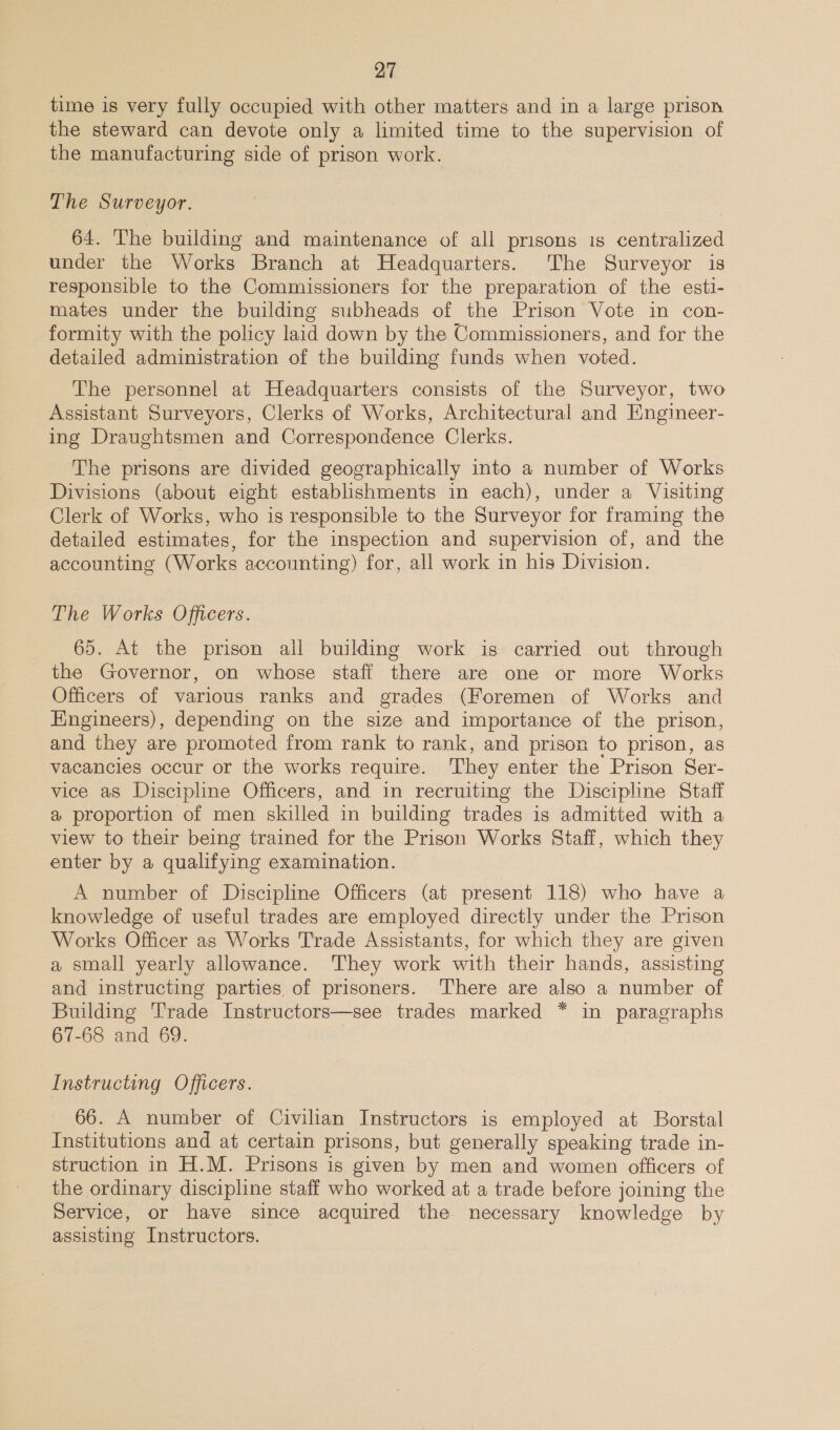time is very fully occupied with other matters and in a large prison the steward can devote only a limited time to the supervision of the manufacturing side of prison work. The Surveyor. 64. The building and maintenance of all prisons is centralized under the Works Branch at Headquarters. The Surveyor is responsible to the Commissioners for the preparation of the esti- mates under the building subheads of the Prison Vote in con- formity with the policy laid down by the Commissioners, and for the detailed administration of the building funds when voted. The personnel at Headquarters consists of the Surveyor, two Assistant Surveyors, Clerks of Works, Architectural and Engineer- ing Draughtsmen and Correspondence Clerks. The prisons are divided geographically into a number of Works Divisions (about eight establishments in each), under a Visiting Clerk of Works, who is responsible to the Surveyor for framing the detailed estimates, for the inspection and supervision of, and the accounting (Works accounting) for, all work in his Division. The Works Officers. 65. At the prison all building work is carried out through the Governor, on whose staff there are one or more Works Officers of various ranks and grades (Foremen of Works and Engineers), depending on the size and importance of the prison, and they are promoted from rank to rank, and prison to prison, as vacancies occur or the works require. ‘They enter the Prison Ser- vice as Discipline Officers, and in recruiting the Discipline Staff a proportion of men skilled in building trades is admitted with a view to their being trained for the Prison Works Staff, which they enter by a qualifying examination. A number of Discipline Officers (at present 118) who have a knowledge of useful trades are employed directly under the Prison Works Officer as Works Trade Assistants, for which they are given a small yearly allowance. They work with their hands, assisting and instructing parties of prisoners. There are also a number of Building Trade Instructors—see trades marked * in paragraphs 67-68 and 69. Instructing Officers. 66. A number of Civilian Instructors is employed at Borstal Institutions and at certain prisons, but generally speaking trade in- struction in H.M. Prisons is given by men and women officers of the ordinary discipline staff who worked at a trade before joining the Service, or have since acquired the necessary knowledge by assisting Instructors.