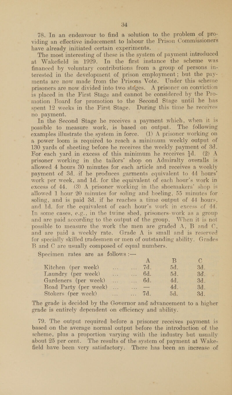 78. In an endeavour to find a solution to the problem of pro- viding an effective inducement to labour the Prison Commissioners have already initiated certain experiments. : The most interesting of these is the system of payment introduced at Wakefield in 1929. In the first instance the scheme was financed by voluntary contributions from a group of persons in- terested in the development of prison employment; but the pay- ments are now made from the Prisons Vote. Under this scheme prisoners are now divided into two steéges. A prisoner on conviction is placed in the First Stage and cannot be considered by the Pro- motion Board for promotion to the Second Stage until he has spent 12 weeks in the First Stage. During this time he receives no payment. | In the Second Stage he receives a payment which, when if is possible to measure work, is based on output. The following examples illustrate the system in force. (1) A prisoner working on a power loom is required to reach a minimum weekly output of 130 yards of sheeting before he receives the weekly payment of 3d. For each yard in excess of this minimum he receives 3d. (2) A prisoner working in the tailors’ shop on Admiralty overalls is allowed 4 hours 30 minutes for each article and receives a weekly payment of 3d. if he produces garments equivalent to 44 hours’ work per week, and 1d. for the equivalent of each hour’s work in excess of 44. (3) A prisoner working in the shoemakers’ shop is allowed 1 hour 20 minutes for soling and heeling, 55 minutes for - soling, and is paid 3d. if he reaches a time output of 44 hours, and 1d. for the equivalent of each hour’s work in excess of 44. Tn some cases, e.g., in the twine shed, prisoners: work as a group and are paid according to the output of the group. When it is not possible to measure the work the men are graded A, B and C, and are paid a weekly rate. Grade A is small and is reserved for specially skilled tradesmen or men of outstanding ability. Grades B and C are usually composed of equal numbers. Specimen rates are as follows :— A B C Kitchen (per week) ft Bee ef 5d. 3d. Laundry (per week) es hieet fod 5d. 3d. Gardeners (per week)... rae Ad. 3d. Road Party (per week) ... ee Ad. 3d. Stokers (per week) = eee | «7 5d. 3d. The grade is decided by the Governor and advancement to a higher grade is entirely dependent on efficiency and ability. 79. The output required before a prisoner receives payment is based on the average normal output before the introduction of the scheme, plus a proportion varying with the industry but usuaily about 25 per cent. The results of the system of payment at Wake- field have been very satisfactory. ‘There has been an increase of