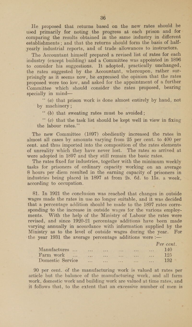 He proposed that returns based on the new rates should be used primarily for noting the progress at each prison and for comparing the results obtained in the same industry in different establishments; and that the returns should form the basis of half- yearly industrial reports, and of trade allowances to instructors. The Accountant himself prepared a revised list of rates for each industry (except building) and a Committee was appointed in 1896 to consider his suggestions. It adopted, practically unchanged, the rates suggested by the Accountant, whereupon, rather sur- prisingly as it seems now, he expressed the opinion that the rates proposed were too low, and asked for the appointment of a further Committee which should consider the rates proposed, bearing specially in mind— | ‘“‘ (a) that prison work is done almost entirely by hand, not by machinery ; | ‘‘ (6) that sweating rates must be avoided ; ‘* (ce) that the task list should be kept well in view in fixing the labour rates.’’ The new Committee (1897) obediently increased the rates in almost all cases by amounts varying from 25 per cent. to 400 per cent. and thus imported into the composition of the rates elements of unreality which they have never lost. The rates so arrived at were adopted in 1897 and they still remain the basic rates. The rates fixed for industries, together with the minimum weekly tasks for prisoners of ordinary capacity working on an average 8 hours per diem resulted in the earning capacity of prisoners in industries being placed in 1897 at from 2s. 6d. to 15s. a week, according to occupation. 81. In 1921 the conclusion was reached that changes in outside wages made the rates in use no longer suitable, and it was decided that a percentage addition should be made to the 1897 rates corre- sponding to the increase in outside wages for the various employ- ments. With the help of the Ministry of Labour the rates were revised, and since 1920-21 percentage additions have been made varying annually in accordance with information supplied by the Ministry as to the level of outside wages during the year. For the year 1931 the average percentage additions were :— Per cent. Manufactures ... te oF = is ee 140 Farm work _... ‘sa a ees oe 125 Domestic Service ae ee ae ae = 132 90 per cent. of the manufacturing work is valued at rates per article but the balance of the manufacturing work, and all farm work, domestic work and building work are valued at time rates, and it follows that, to the extent that an excessive number of men is