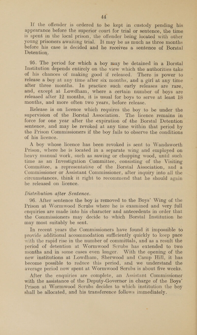 If the offender is ordered to be kept in custody pending his appearance before the superior court for trial or sentence, the time is spent in the local prison, the offender being located with other young prisoners awaiting trial. It may be as much as three months before his case is decided and he receives a sentence of Borstal Detention. 95. The period for which a boy may be detained in a Borstal Institution depends entirely on the view which the authorities take of his chances of making good if released. There is power to release a boy at any time after six months, and a girl at any time after three months. In practice such early releases are rare, and, except at Lowdham, where a certain number of boys are released after 12 months, it is usual for boys to serve at least 18 months, and more often two years, before release. Release is on licence which requires the boy to be under the supervision of the Borstal Association. 'The licence remains in force for one year after the expiration of the Borstal Detention sentence, and may be revoked at any time within that period by the Prison Commissioners if the boy fails to observe the conditions of his licence. A boy whose licence has been revoked is sent to Wandsworth Prison, where he is located in a separate wing and employed on heavy manual work, such as sawing or chopping wood, until such time as an Investigation Committee, consisting of the Visiting Committee, a representative of the Borstal Association, and a Commissioner or Assistant Commissioner, after inquiry into all the circumstances, think 1t right to recommend that he should again be released on licence. Distribution after Sentence. 96. After sentence the boy is removed to the Boys’ Wing of the Prison at Wormwood Scrubs where he is examined and very full enquiries are made into his character and antecedents in order that the Commissioners may decide to which Borstal Institution he may most suitably be sent. In recent years the Commissioners have found it impossible to provide additional accommodation sufficiently quickly to keep pace with the rapid rise in the number of committals, and as a result the period of detention at Wormwood Scrubs has extended to two months and in some cases even longer. With the opening of the new institutions at Lowdham, Sherwood and Camp Hill, it has become possible to reduce this period, and we understand the average period now spent at Wormwood Scrubs is about five weeks. After the enquiries are complete, an Assistant Commissioner with the assistance of the Deputy-Governor in charge of the Boys’ Prison at Wormwood Scrubs decides to which institution the boy shall be allocated, and his transference follows immediately.