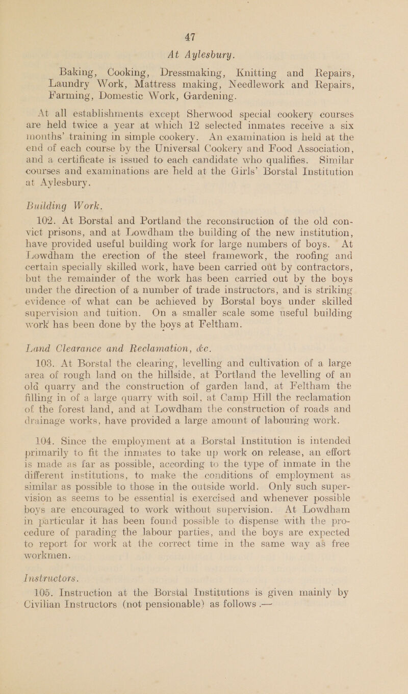 At Aylesbury. Baking, Cooking, Dressmaking, Knitting and Repairs, Laundry Work, Mattress making, Needlework and Repairs, Farming, Domestic Work, Gardening. At all establishments except Sherwood special cookery courses are held twice a year at which 12 selected inmates receive a six months’ training in simple cookery. An examination is held at the end of each course by the Universal Cookery and Food Association, and a certificate is issued to each candidate who qualifies. Similar courses and examinations are held at the Girls’ Borstal Institution at Aylesbury. Building Work. 102. At Borstal and Portland the reconstruction of the old con- vict prisons, and at Lowdham the building of the new institution, have provided useful building work for large numbers of boys. At Lowdham the erection of the steel framework, the roofing and certain specially skilled work, have been carried out by contractors, but the remainder of the work has been carried out by the boys under the direction of a number of trade instructors, and is striking evidence of what can be achieved by Borstal boys under skilled supervision and tuition. On a smaller scale some useful building work has been done by the boys at Feltham. Land Clearance and Reclamation, ce. 103. At Borstal the clearing, levelling and cultivation of a large area of rough land on the hillside, at Portland the levelling of an old quarry and the construction of garden land, at Feltham the filling in of a large quarry with soil, at Camp Hill the reclamation of the forest land, and at Lowdham the construction of roads and drainage works, have provided a large amount of labouring work. 104. Since the employment at a Borstal Institution is intended primarily to fit the inmates to take up work on release, an effort is made as far as possible, according to the type of inmate in the different institutions, to make the conditions of employment as similar as possible to those in the outside world. Only such super- vision as seems to be essential is exercised and whenever possible boys are encouraged to work without supervision. At Lowdham in particular it has been found possible to dispense with the pro- cedure of parading the labour parties, and the boys are expected to report for work at the correct time in the same way as free workmen. Instructors. 105. Instruction at the Borstal Institutions is given mainly by ' Civilian Instructors (not pensionable) as follows —