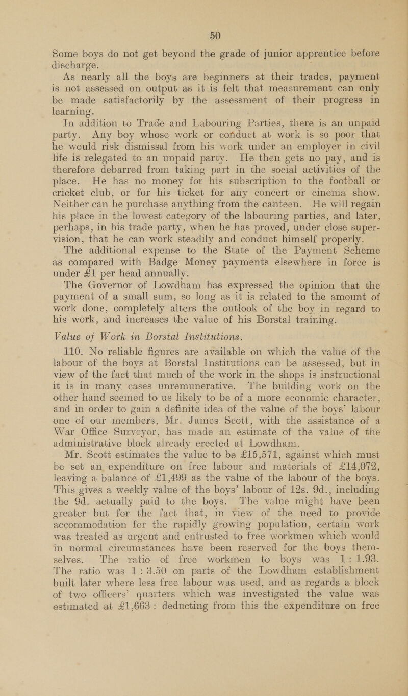 Some boys do not get beyond the grade of junior apprentice before discharge. As nearly all the boys are beginners at their trades, payment is not assessed on output as it is felt that measurement can only be made satisfactorily by the assessment of their progress in learning. In addition to Trade and Labouring Parties, there is an unpaid party. Any boy whose work or conduct at work 1s so poor that he would risk dismissal from his work under an employer in civil life is relegated to an unpaid party. He then gets no pay, and is therefore debarred from taking part in the social activities of the place. He has no money for his subscription to the football or cricket club, or for his ticket for any concert or cinema show. Neither can he purchase anything from the canteen. He will regain his place in the lowest category of the labouring parties, and later, perhaps, in his trade party, when he has proved, under close super- vision, that he can work steadily and conduct himself properly. The additional expense to the State of the Payment Scheme as compared with Badge Money payments elsewhere in force is under £1 per head annually. The Governor of Lowdham has expressed the opinion that the payment of a small sum, so long as it is related to the amount of work done, completely alters the outlook of the boy in regard to his work, and increases the value of his Borstal training. Value of Work in Borstal Institutions. 110. No reliable figures are available on which the value of the labour of the boys at Borstal Institutions can be assessed, but in view of the fact that much of the work in the shops is instructional it is IN many cases unremunerative. The building work on the other hand seemed to us likely to be of a more economic character, and in order to gain a definite idea of the value of the boys’ labour one of our members, Mr. James Scott, with the assistance of a War Office Surveyor, has made an estimate of the value of the administrative block already erected at Lowdham. Mr. Scott estimates the value to be £15,571, against which must be set an. expenditure on free labour and materials of £14,072, leaving a balance of £1,499 as the value of the labour of the boys. This gives a weekly value of the boys’ labour of 12s. 9d., including the 9d. actually paid to the boys. ‘The value might have been ereater but for the fact that, in view of the need to provide accommodation for the rapidly growing population, certain work was treated as urgent and entrusted to free workmen which would in normal circumstances have been reserved for the boys them- selves. The ratio of free workmen to boys was 1: 1.93. The ratio was 1: 3.50 on parts of the Lowdham establishment built later where less free labour was used, and as regards a block of two officers’ quarters which was investigated the value was estimated at £1,663: deducting from this the expenditure on free