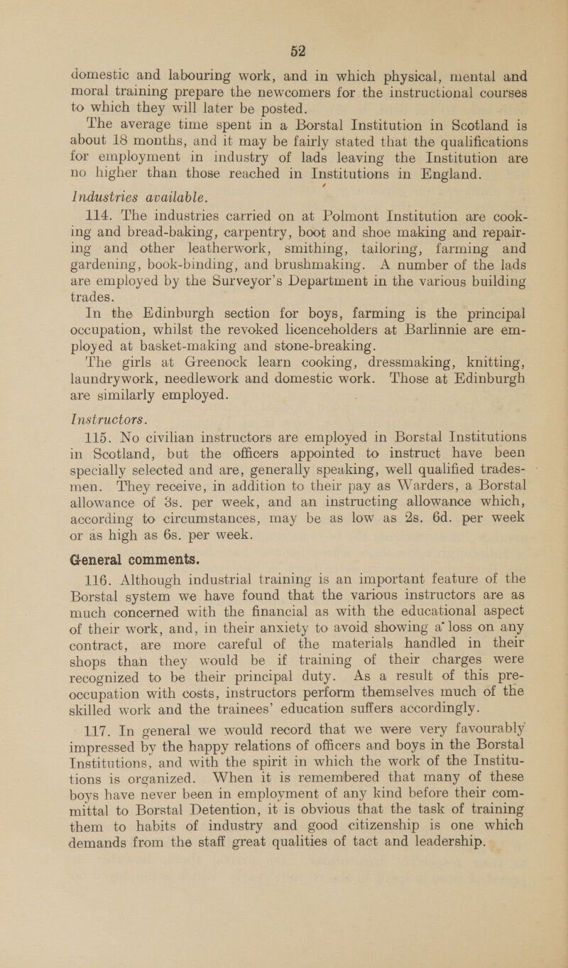 domestic and labouring work, and in which physical, mental and moral training prepare the newcomers for the instructional courses to which they will later be posted. The average time spent in a Borstal Institution in Scotland is about 18 months, and it may be fairly stated that the qualifications for employment in industry of lads leaving the Institution are no higher than those reached in Institutions in England. Industries available. 114. The industries carried on at Polmont Institution are cook- ing and bread-baking, carpentry, boot and shoe making and repair- ing and other leatherwork, smithing, tailormg, farming and gardening, book-binding, and brushmaking. A number of the lads are employed by the Surveyor’s Department in the various building trades. 3 In the Edinburgh section. for boys, farming is the principal occupation, whilst the revoked licenceholders at Barlinnie are em- ployed at basket-making and stone-breaking. The girls at Greenock learn cooking, dressmaking, knitting, laundrywork, needlework and domestic work. Those at Edinburgh are similarly employed. Instructors. 115. No civilian instructors are employed in Borstal Institutions in Scotland, but the officers appointed to instruct have been specially selected and are, generally speaking, well qualified trades- - men. They receive, in addition to their pay as Warders, a Borstal allowance of 8s. per week, and an instructing allowance which, according to circumstances, may be as low as 2s. 6d. per week or as high as 6s. per week. General commenis. 116. Although industrial training is an important feature of the Borstal system we have found that the various instructors are as much concerned with the financial as with the educational aspect of their work, and, in their anxiety to avoid showing a’ loss on any contract, are more careful of the materials handled in their shops than they would be if training of their charges were recognized to be their principal duty. As a result of this pre- occupation with costs, instructors perform themselves much of the skilled work and the trainees’ education suffers accordingly. 117. In general we would record that we were very favourably impressed by the happy relations of officers and boys in the Borstal Institutions, and with the spirit in which the work of the Institu- tions is organized. When it is remembered that many of these boys have never been in employment of any kind before their com- mittal to Borstal Detention, it is obvious that the task of training them to habits of industry and good citizenship is one which demands from the staff great qualities of tact and leadership.