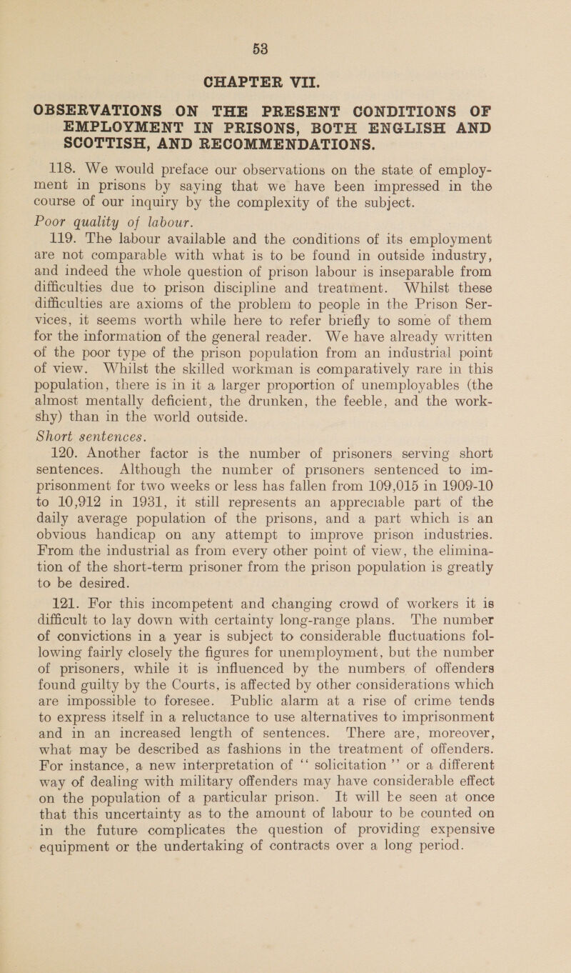 CHAPTER VII. OBSERVATIONS ON THE PRESENT CONDITIONS OF EMPLOYMENT IN PRISONS, BOTH ENGLISH AND ScOTTISH, AND RECOMMENDATIONS. 118. We would preface our observations on the state of employ- ment in prisons by saying that we have been impressed in the course of our inquiry by the complexity of the subject. Poor quality of labour. 119. The labour available and the conditions of its employment are not comparable with what is to be found in outside industry, and indeed the whole question of prison labour is inseparable from difficulties due to prison discipline and treatment. Whilst these difficulties are axioms of the problem to people in the Prison Ser- vices, it seems worth while here to refer briefly to some of them for the information of the general reader. We have already written of the poor type of the prison population from an industrial point of view. Whilst the skilled workman is comparatively rare in this population, there is in it a larger proportion of unemployables (the almost mentally deficient, the drunken, the feeble, and the work- shy) than in the world outside. Short sentences. 120. Another factor is the number of prisoners serving short sentences. Although the number of prisoners sentenced to im- prisonment for two weeks or less has fallen from 109,015 in 1909-10 to 10,912 in 1931, it still represents an appreciable part of the daily average population of the prisons, and a part which is an obvious handicap on any attempt to improve prison indusiries. From the industrial as from every other point of view, the elimina- tion of the short-term prisoner from the prison population is greatly to be desired. 121. For this incompetent and changing crowd of workers it is difficult to lay down with certainty long-range plans. The number of convictions in a year is subject to considerable fluctuations fol- lowing fairly closely the figures for unemployment, but the number of prisoners, while it is influenced by the numbers of offenders found guilty by the Courts, is affected by other considerations which are impossible to foresee. Public alarm at a rise of crime tends to express itself in a reluctance to use alternatives to imprisonment and in an increased length of sentences. ‘There are, moreover, what may be described as fashions in the treatment of offenders. For instance, a new interpretation of ‘‘ solicitation ’’ or a different way of dealing with military offenders may have considerable effect on the population of a particular prison. It will ke seen at once that this uncertainty as to the amount of labour to be counted on in the future complicates the question of providing expensive - equipment or the undertaking of contracts over a long period.