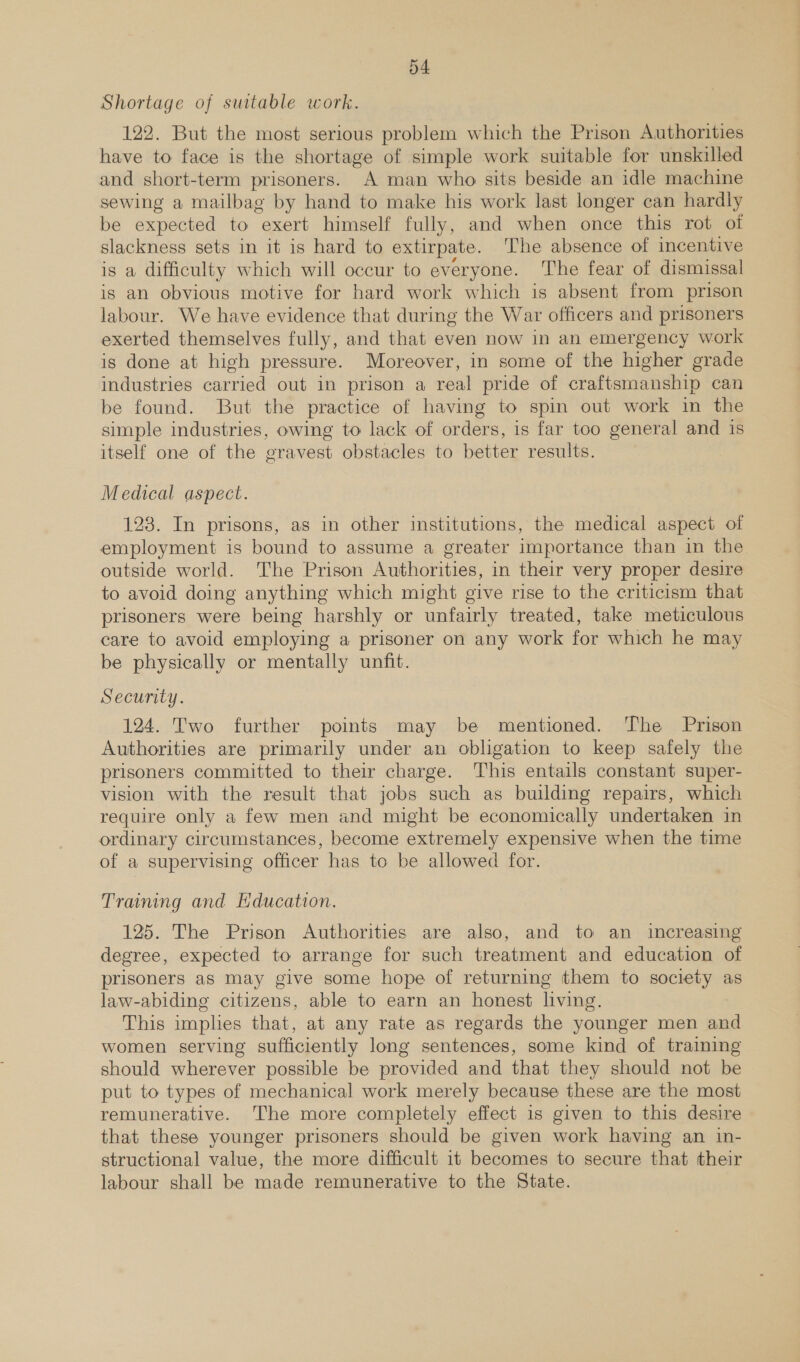 Shortage of suitable work. 122. But the most serious problem which the Prison Authorities have to face is the shortage of simple work suitable for unskilled and short-term prisoners. A man who sits beside an idle machine sewing a mailbag by hand to make his work last longer can hardly be expected to exert himself fully, and when once this rot of slackness sets in it is hard to extirpate. The absence of incentive is a difficulty which will occur to everyone. The fear of dismissal is an obvious motive for hard work which is absent from prison labour. We have evidence that during the War officers and prisoners exerted themselves fully, and that even now in an emergency work is done at high pressure. Moreover, in some of the higher grade industries carried out in prison a real pride of craftsmanship can be found. But the practice of having to spin out work in the simple industries, owing to lack of orders, is far too general and is itself one of the gravest obstacles to better results. Medical aspect. 123. In prisons, as in other institutions, the medical aspect of employment is bound to assume a greater importance than in the outside world. The Prison Authorities, in their very proper desire to avoid doing anything which might give rise to the criticism that prisoners were being harshly or unfairly treated, take meticulous care to avoid employing a prisoner on any work for which he may be physically or mentally unfit. Security. 124. Two further points may be mentioned. The Prison Authorities are primarily under an obligation to keep safely the prisoners committed to their charge. This entails constant super- vision with the result that jobs such as building repairs, which require only a few men and might be economically undertaken in ordinary circumstances, become extremely expensive when the time of a supervising officer has to be allowed for. Traming and Education. 125. The Prison Authorities are also, and to an increasing degree, expected to arrange for such treatment and education of prisoners as may give some hope of returning them to society as law-abiding citizens, able to earn an honest living. This implies that, at any rate as regards the younger men and women serving sufficiently long sentences, some kind of training should wherever possible be provided and that they should not be put to types of mechanical work merely because these are the most remunerative. The more completely effect is given to this desire that these younger prisoners should be given work having an in- structional value, the more difficult it becomes to secure that their labour shall be made remunerative to the State.