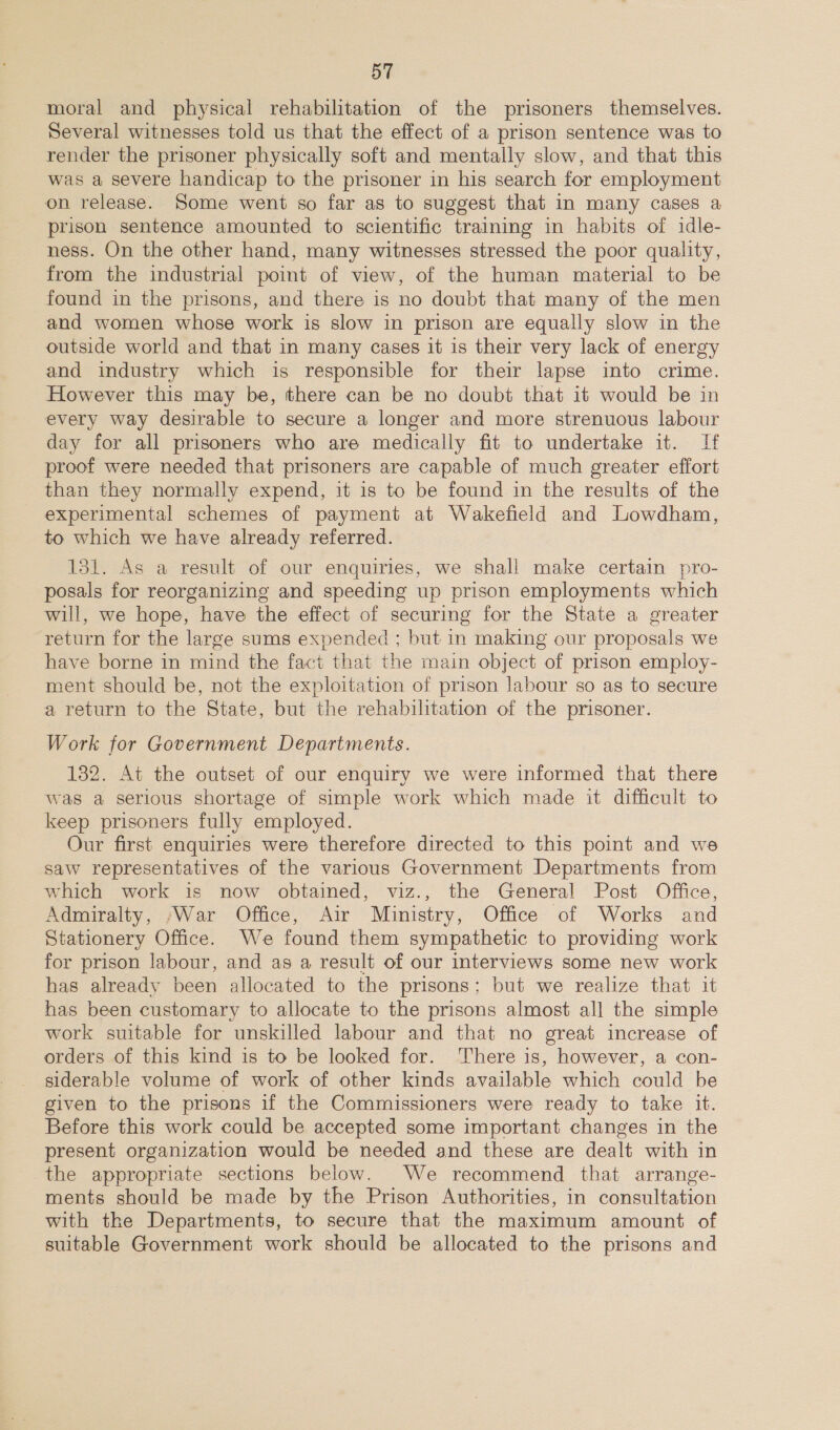 moral and physical rehabilitation of the prisoners themselves. Several witnesses told us that the effect of a prison sentence was to render the prisoner physically soft and mentally slow, and that this was a severe handicap to the prisoner in his search for employment on release. Some went so far as to suggest that in many cases a prison sentence amounted to scientific training in habits of idle- ness. On the other hand, many witnesses stressed the poor quality, from the industrial point of view, of the human material to be found in the prisons, and there is no doubt that many of the men and women whose work is slow in prison are equally slow in the outside world and that in many cases it is their very lack of energy and industry which is responsible for their lapse into crime. However this may be, there can be no doubt that it would be in every way desirable to secure a longer and more strenuous labour day for all prisoners who are medically fit to undertake it. If proof were needed that prisoners are capable of much greater effort than they normally expend, it is to be found in the results of the experimental schemes of payment at Wakefield and Lowdham, to which we have already referred. 131. As a result of our enquiries, we shall make certain pyro- posals for reorganizing and speeding up prison employments which will, we hope, have the effect of securing for the State a greater return for the large sums expended ; but in making our proposals we have borne in mind the fact that the main object of prison employ- ment should be, not the exploitation of prison labour so as to secure a return to the State, but the rehabilitation of the prisoner. Work for Government Departments. 132. At the outset of our enquiry we were informed that there was a serious shortage of simple work which made it difficult to keep prisoners fully employed. Our first enquiries were therefore directed to this point and we saw representatives of the various Government Departments from which work is now obtained, viz., the General Post Office, Admiralty, War Office, Air Ministry, Office of Works and Stationery Office. We found them sympathetic to providing work for prison labour, and as a result of our interviews some new work has already been allocated to the prisons; but we realize that it has been customary to allocate to the prisons almost all the simple work suitable for unskilled labour and that no great increase of orders of this kind is to be looked for. There is, however, a con- siderable volume of work of other kinds available which could be given to the prisons if the Commissioners were ready to take it. Before this work could be accepted some important changes in the present organization would be needed and these are dealt with in the appropriate sections below. We recommend that arrange- ments should be made by the Prison Authorities, in consultation with the Departments, to secure that the maximum amount of suitable Government work should be allocated to the prisons and