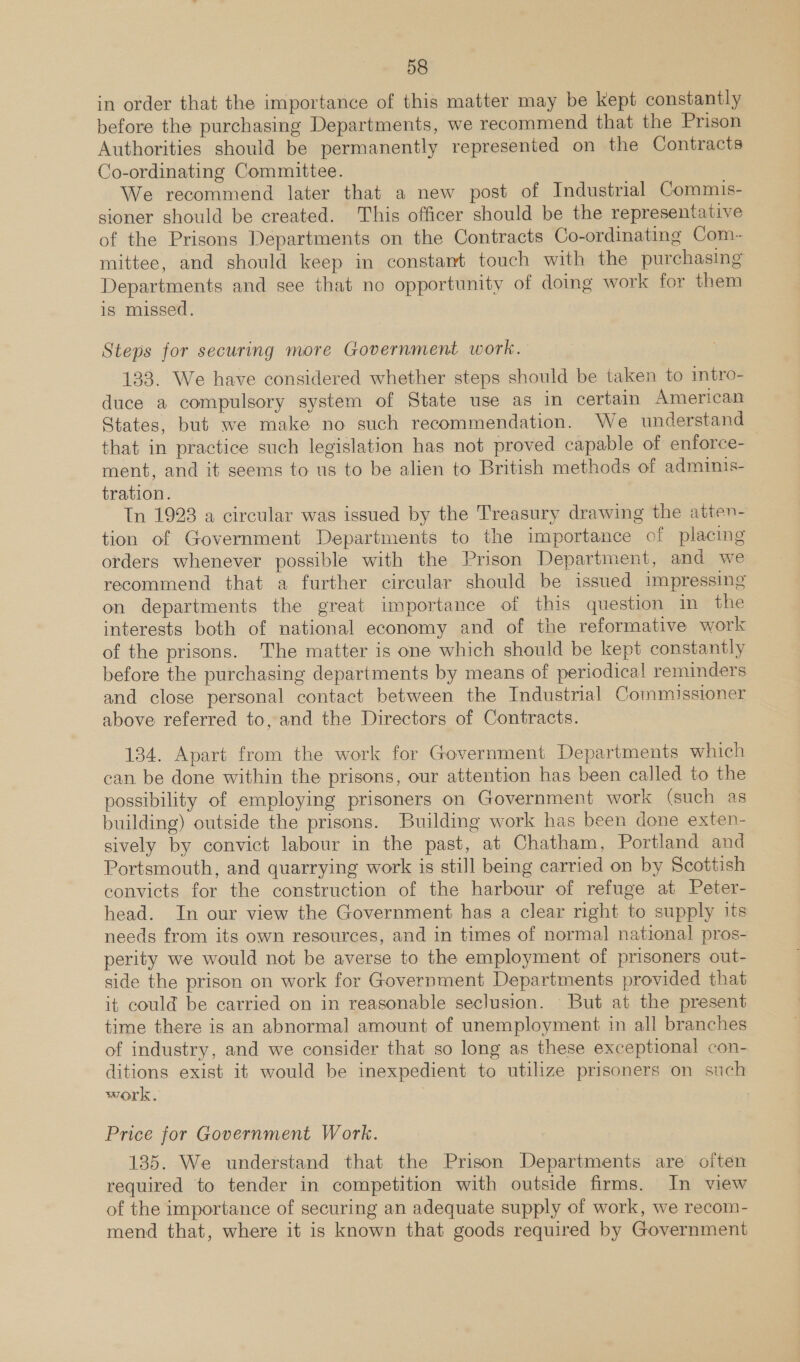 in order that the importance of this matter may be kept constantly before the purchasing Departments, we recommend that the Prison Authorities should be permanently represented on the Contracts Co-ordinating Committee. We recommend later that a new post of Industrial Commis- sioner should be created. This officer should be the representative of the Prisons Departments on the Contracts Co-ordinating Com- mittee, and should keep in constant touch with the purchasing Departments and see that no opportunity of doing work for them is missed. Steps for securing more Government work. 133. We have considered whether steps should be taken to intro- duce a compulsory system of State use as in certain American States, but we make no such recommendation. We understand that in practice such legislation has not proved capable of enforce- ment, and it seems to us to be alien to British methods of adminis- tration. In 1923 a circular was issued by the Treasury drawing the atten- tion of Government Departments to the importance of placing orders whenever possible with the Prison Department, and we recommend that a further circular should be issued impressing on departments the great importance of this question in the interests both of national economy and of the reformative work of the prisons. The matter is one which should be kept constantly before the purchasing departments by means of periodical! reminders and close personal contact between the Industrial Commissioner above referred to, and the Directors of Contracts. 134. Apart from the work for Government Departments which can be done within the prisons, our attention has been called to the vossibility of employing prisoners on Government work (such as building) outside the prisons. Building work has been done exten- sively by convict labour in the past, at Chatham, Portland and Portsmouth, and quarrying work is still being carried on by Scottish convicts for the construction of the harbour of refuge at Peter- head. In our view the Government has a clear right to supply its needs from its own resources, and in times of normal national pros- perity we would not be averse to the employment of prisoners out- side the prison on work for Government Departments provided that it could be carried on in reasonable seclusion. But at the present time there is an abnormal amount of unemployment in all branches of industry, and we consider that so long as these exceptional con- ditions exist it would be inexpedient to utilize prisoners on such work, Price for Government Work. 1385. We understand that the Prison Departments are often required to tender in competition with outside firms. In view of the importance of securing an adequate supply of work, we recom- mend that, where it is known that goods required by Government
