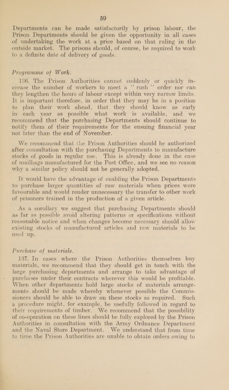 Departments can be made satisfactorily by prison labour, the Prison Departments should be given the opportunity in all cases of undertaking the work at a price based on that ruling in the outside market. The prisons should, of course, be required to work to a definite date of delivery of goods. Programme of Work. 186. The Prison Authorities cannot suddenly or quickly in- crease the number of workers to meet a ‘‘ rush ’’ order nor can they lengthen the hours of labour except within very narrow limits. It is important therefore, in order that they may be in a position to plan their work ahead, that they should know as early in each year as possible what work is available, and we recommend that the purchasing Departments should continue to notify them of their requirements for the ensuing financial year not later than the end of November. We recommend that the Prison Authorities should be authorized after consultation with the purchasing Departments to manufacture stocks of goods in regular use. This is already done in the case of mailbags manufactured for the Post Office, and we see no reason why a similar policy should not be generally adopted. Tt would have the advantage of enabling the Prison Departments to purchase larger quantities of raw materials when prices were favourable and would render unnecessary the transfer to other work of prisoners trained in the production of a given article. As a corollary we suggest that purchasing Departments should as far as possible avoid altering patterns or specifications without reasonable notice and when changes become necessary should allow existing stocks of manufactured articles and raw materials to be used up. Purchase of materials. 137. In cases where the Prison Authorities themselves buy materials, we recommend that they should get in touch with the large purchasing departments and arrange to take advantage of purchases under their contracts wherever this would be profitable. When other departments hold large stocks of materials arrange- ments should be made whereby whenever possible the Commis- sioners should be able to draw on these stocks as required. Such a procedure might, for example, be usefully followed in regard to their requirements of timber. We recommend that the possibility of co-operation on these lines should be fully explored by the Prison Authorities in consultation with the Army Ordnance Department and the Naval Store Department. We understand that from time to time the Prison Authorities are unable to obtain orders owing to