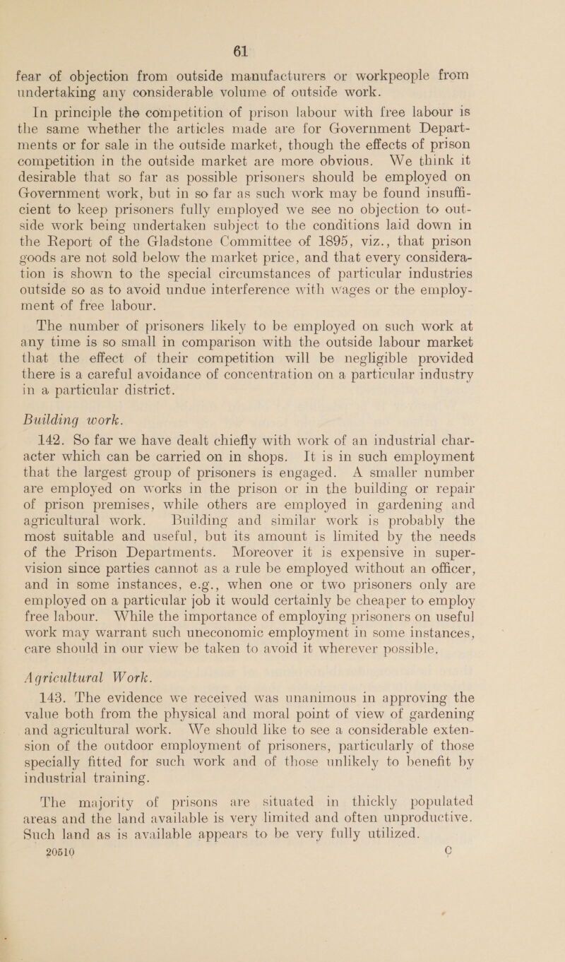 fear of objection from outside manufacturers or workpeople from undertaking any considerable volume of outside work. In principle the competition of prison labour with free labour 1s the same whether the articles made are for Government Depart- ments or for sale in the outside market, though the effects of prison competition in the outside market are more obvious. We think it desirable that so far as possible prisoners should be employed on Government work, but in so far as such work may be found insuffi- cient to keep prisoners fully employed we see no objection to out- side work being undertaken subject to the conditions laid down in the Report of the Gladstone Committee of 1895, viz., that prison goods are not sold below the market price, and that every considera- tion is shown to the special circumstances of particular industries outside so as to avoid undue interference with wages or the employ- ment of free labour. The number of prisoners likely to be employed on such work at any time is so small in comparison with the outside labour market that the effect of their competition will be negligible provided there is a careful avoidance of concentration on a particular industry in a particular district. Building work. 142. So far we have dealt chiefly with work of an industrial char- acter which can be carried on in shops. It is in such employment that the largest group of prisoners is engaged. A smaller number are employed on works in the prison or in the building or repair of prison premises, while others are employed in gardening and agricultural work. Building and similar work is probably the most suitable and useful, but its amount is limited by the needs of the Prison Departments. Moreover it is expensive in super- vision since parties cannot as a rule be employed without an officer, and in some instances, e.g., when one or two prisoners only are employed on a particular job it would certainly be cheaper to employ free labour. While the importance of employing prisoners on useful work may warrant such uneconomic employment in some instances, care should in our view be taken to avoid it wherever possible, Agricultural Work. 143. The evidence we received was unanimous in approving the value both from the physical and moral point of view of gardening -and agricultural work. We should like to see a considerable exten- sion of the outdoor employment of prisoners, particularly of those specially fitted for such work and of those unlikely to benefit by industrial training. The majority of prisons are situated in thickly populated areas and the land available is very limited and often unproductive. Such land as is available appears to be very fully utilized. 20510 C