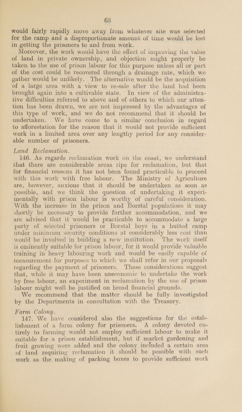 would fairly rapidly move away from whatever site was selected for the camp and a disproportionate amount of time would be lost in getting the prisoners to and from work. Moreover, the work would have the effect of improving the value of land in private ownership, and objection might properly be taken to the use of prison labour for this purpose unless all or part of the cost could be recovered through a drainage rate, which we gather would be unlikely. The alternative would be the acquisition ‘of a large area with a view to re-sale after the land had been brought again into a cultivable state. In view of the administra- tive difficulties referred to above and of others to which our atten- tion has been drawn, we are not impressed by the advantages of this type of work, and we do not recommend that it should be undertaken. We have come to a similar conclusion in regard to afforestation for the reason that it would not provide sufficient work in a limited area over any lengthy period for any consider- able number of prisoners. Land Reclamation. 146. As regards reclamation work on the coast, we understand that there are considerable areas ripe for reclamation, but that for financial reasons it has not been found practicable to proceed with this work with free labour. The Ministry of Agriculture are, however, anxious that it should be undertaken as soon as possible, and we think the question of undertaking it experi- mentally with prison labour is worthy of careful consideration. With the increase in the prison and Borstal populations it may shortly be necessary to provide further accommodation, and we are advised that it would be practicable to accommodate a large party of selected prisoners or Borstal boys in a hutted camp under minimum security conditions at considerably less cost than would be involved in building a new institution. The work itself ig eminently suitable for prison labour, for it would provide valuable training in heavy labourmg work and would be easily capable of measurement for purposes to which we shall refer.in our proposals regarding the payment of prisoners. These considerations suggest that, while it may have been uneconomic to undertake the work by free labour, an experiment in reclamation by the use of prison labour might well be justified on broad financial grounds. We recommend that the matter should be fully investigated by the Departments in consultation with the Treasury. Farm Colony. 147. We have considered also the suggestions for the estab- lishment of a farm colony for prisoners. A colony devoted en- tirely to farming would not employ sufficient labour to make 1 suitable for a prison establishment, but if market gardening and fruit growing were added and the colony included a certain area of land requiring reclamation it should be possible with such work as the making of packing boxes to provide sufficient work
