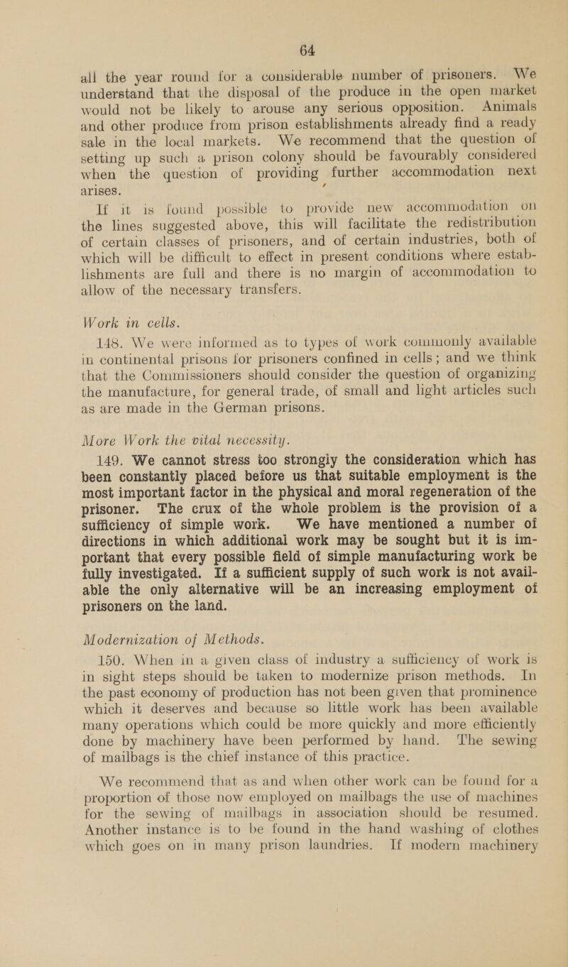 all the year round for a considerable number of prisoners. We understand that the disposal of the produce in the open market would not be likely to arouse any serious opposition. Animals and other produce from prison establishments already find a ready sale in the local markets. We recommend that the question of setting up such a prison colony should be favourably considered when the question of providing further accommodation next arises. : If it is found possible to provide new accommodation on the lines suggested above, this will facilitate the redistribution of certain classes of prisoners, and of certain industries, both of which will be difficult to effect in present conditions where estab- lishments are full and there is no margin of accommodation to allow of the necessary transfers. Work i cells. | | 148. We were informed as to types of work commonly available in continental prisons for prisoners confined in cells; and we think that the Commissioners should consider the question of organizing the manufacture, for general trade, of small and light articles such as are made in the German prisons. More Work the vital necessity. 149. We cannot stress too strongiy the consideration which has been constantly placed before us that suitable employment is the most important factor in the physical and moral regeneration of the prisoner. The crux of the whole problem is the provision of a sufficiency of simple work. We have mentioned a number of directions in which additional work may be sought but it is im- portant that every possible field of simple manufacturing work he fully investigated. If a sufficient supply of such work is not avail- able the only alternative will be an increasing employment oi prisoners on the land. Modernization of Methods. 150. When in a given class of industry a sufficiency of work 1s in sight steps should be taken to modernize prison methods. In the past economy of production has not been given that prominence which it deserves and because so little work has been available many operations which could be more quickly and more efficiently done by machinery have been performed by hand. The sewing of mailbags is the chief instance of this practice. We recommend that as and when other work can be found for a proportion of those now employed on mailbags the use of machines for the sewing of mailbags in association should be resumed. Another instance is to be found in the hand washing of clothes which goes on in many prison laundries. If modern machinery