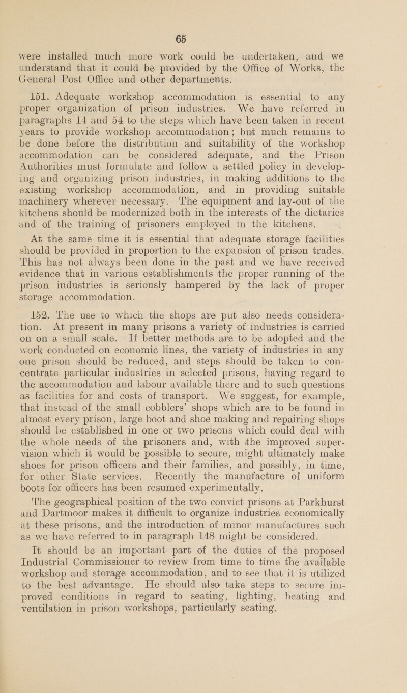 were installed much more work could be. undertaken, and. we understand that it could be provided by the Office of Works, the General Post Office and other departments. 151. Adequate workshop accommodation is essential to any proper organization of prison industries. We have referred in paragraphs 14 and 54 to the steps which have been taken in recent years to provide workshop accommodation; but much remains to be done before the distribution and suitability of the workshop accommodation can be considered adequate, and the Prison Authorities must formulate and follow a settled policy in develop- ing and organizing prison industries, in making additions to the existing workshop accommodation, and in providing suitable machinery wherever necessary. The equipment and lay-out of the kitchens should be modernized both in the interests of the dietaries and of the training of prisoners employed in the kitchens. At the game time it is essential that adequate storage facilities should be provided in proportion to the expansion of prison trades. This has not always been done in the past and we have received evidence that in various establishments the proper running of the prison industries is seriously hampered by the lack of proper storage accommodation. 152. The use to which the shops are put also needs considera- tion. At present in many prisons a variety of industries is carried on on a small scale. If better methods are to be adopted and the work conducted on economic lines, the variety of industries in any one prison should be reduced, and steps should be taken to con- centrate particular industries in selected prisons, having regard to the accommodation and labour available there and to such questions as facilities for and costs of transport. We suggest, for example, that instead of the small cobblers’ shops which are to be found in almost every prison, large boot and shoe making and repairing shops should be established in one or two prisons which could deal with the whole needs of the prisoners and, with the improved super- vision which it would be possible to secure, might ultimately make shoes for prison officers and their families, and possibly, in time, for other State services. Recently the manufacture of uniform boots for officers has been resumed experimentally. The geographical position of the two convict prisons at Parkhurst and Dartmoor makes it difficult to organize industries economically at these prisons, and the introduction of minor manufactures such as we have referred to in paragraph 148 might be considered. It should be an important part of the duties of the proposed Industrial Commissioner to review from time to time the available workshop and storage accommodation, and to see that it is utilized to the best advantage. He should also take steps to secure im- proved conditions in regard to seating, lighting, heating and ventilation in prison workshops, particularly seating.