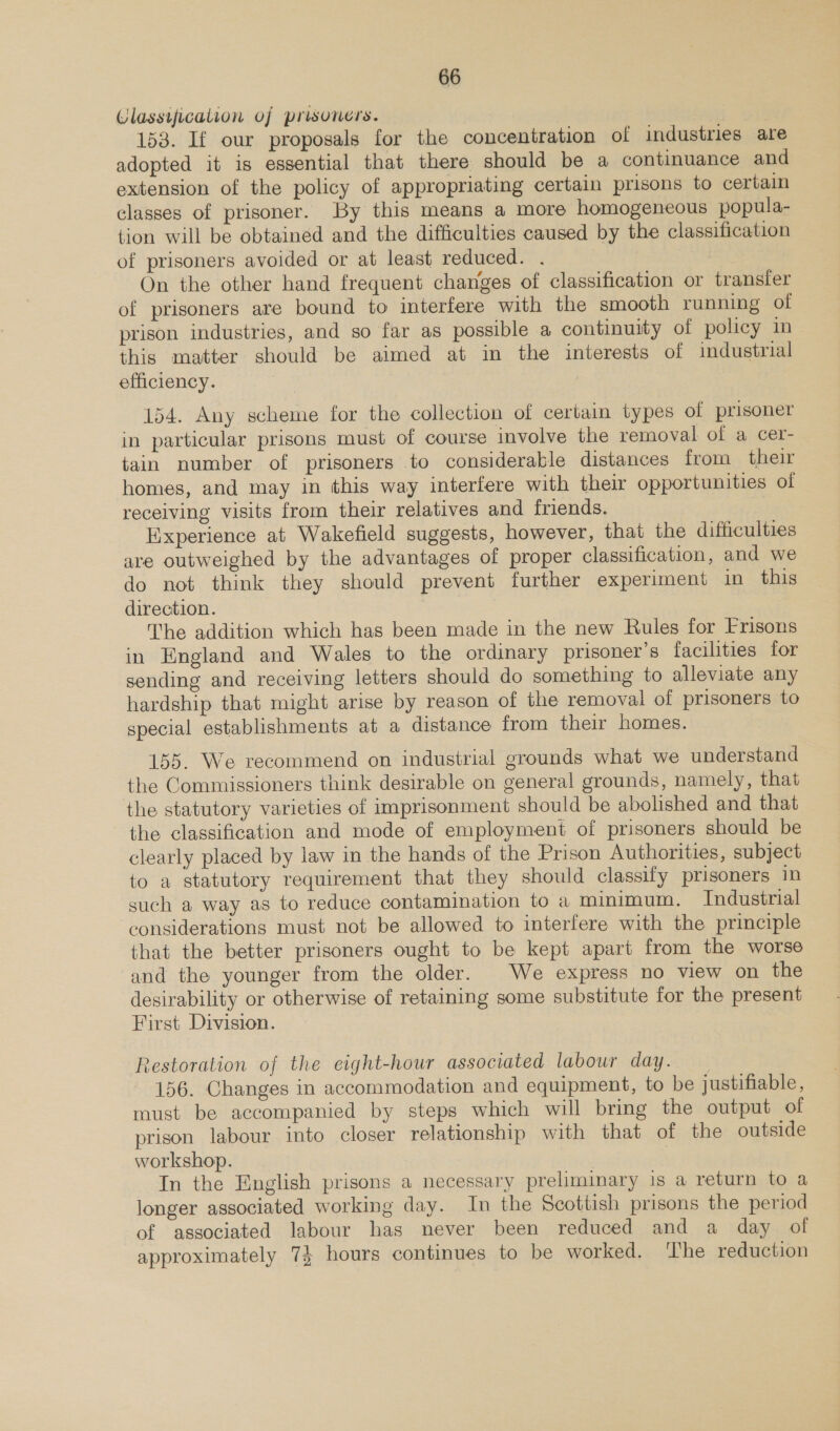 Classification of prisoners. sit 153. If our proposals for the concentration of industries are adopted it is essential that there should be a continuance and extension of the policy of appropriating certain prisons to certain classes of prisoner. By this means a more homogeneous popula- tion will be obtained and the difficulties caused by the classification of prisoners avoided or at least reduced. . On the other hand frequent changes of classification or transfer of prisoners are bound to interfere with the smooth running of prison industries, and so far as possible a continuity of policy in this matter should be aimed at in the interests of industrial efficiency. | 154. Any scheme for the collection of certain types of prisoner in particular prisons must of course involve the removal of a cer- tain number of prisoners to considerable distances from their homes, and may in this way interfere with their opportunities of receiving visits from their relatives and friends. Experience at Wakefield suggests, however, that the difficulties are outweighed by the advantages of proper classification, and we do not think they should prevent further experiment in this direction. 7 The addition which has been made in the new Rules for Frisons in England and Wales to the ordinary prisoner's facilities for sending and receiving letters should do something to alleviate any hardship that might arise by reason of the removal of prisoners to special establishments at a distance from their homes. 155. We recommend on industrial grounds what we understand the Commissioners think desirable on general grounds, namely, that the statutory varieties of imprisonment should be abolished and that the classification and mode of employment of prisoners should be clearly placed by law in the hands of the Prison Authorities, subject to a statutory requirement that they should classify prisoners in such a way as to reduce contamination to a minimum. Industrial considerations must not be allowed to interfere with the principle that the better prisoners ought to be kept apart from the worse and the younger from the older. We express no view on the desirability or otherwise of retaining some substitute for the present First Division. Restoration of the eight-hour associated labour day. _ 156. Changes in accommodation and equipment, to be justifiable , must be accompanied by steps which will bring the output of prison labour into closer relationship with that of the outside workshop. In the English prisons a necessary preliminary is a return to a longer associated working day. In the Scottish prisons the period of associated labour has never been reduced and a day of approximately 74 hours continues to be worked. ‘The reduction