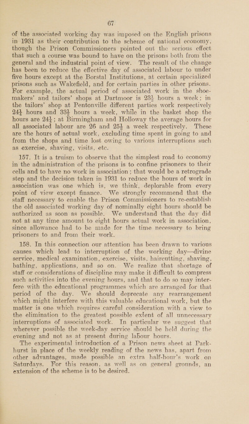 of the associated working day was imposed on the English prisons in 1981 as their contribution to the scheme of national economy, though the Prison Commissioners pointed out the serious effect that such a course was bound to have on the prisons both from the general and the industrial point of view. The result of the change has been to reduce the effective day of associated labour to under five hours except at the Borstal Institutions, at certain specialized prisons such as Wakefield, and for certain parties in other prisons. For example, the actual period of associated work in the shoe- makers’ and tailors’ shops at Dartmoor is 23} hours a week; in the tailors’ shop at Pentonville different parties work respectively 24+ hours and 334 hours a week, while in the basket shop the Poon are 241; at Birmingham and Holloway the average hours for all arc labour are 26 and 254 a week respectively. These are the hours of actual work, excluding time spent in going to and from the shops and time lost owing to various interruptions such as exercise, shaving, visits, etc. 157. It is a truism to observe that the simplest road to economy in the administration of the prisons is to confine prisoners to their cells and to have no work in association ; that would be a retrograde step and the decision taken in 1931 to reduce the hours of work in association was one which is, we think, deplorable from every point of view except finance. We strongly recommend that the staff necessary to enable the Prison Commissioners to re-establish the old associated working day of nominally eight hours should be authorized as soon as possible. We understand that the day did not at any time amount to eight hours actual work in association, since allowance had to be made for the time necessary to bring prisoners to and from their work. 158. In this connection our attention has been drawn to various causes which lead to interruption of the working day—divine service, medical examination, exercise, visits, haircutting, shaving, bathing, applications, and so on. We realize that shortage of staff or considerations of discipline may make it difficult to compress such activities into the evening hours, and that to do so may inter- fere with the educational programmes which are arranged for that period of the day. We should deprecate any rearrangement which might interfere with this valuable educational work, but the matter is one which requires careful consideration with a view to the elimination to the greatest possible extent of all unnecessary interruptions of associated work. In particular we suggest that wherever possible the week-day service should be held during the evening and not as at present during labour hours. The “experimental introduction of a Prison news sheet at Park- hurst in place of the weekly reading of the news has, apart from other advantages, made possible an extra half-hour’s work. on Saturdays. For this reason, as well as on general grounds, an extension of the scheme is to be desired.